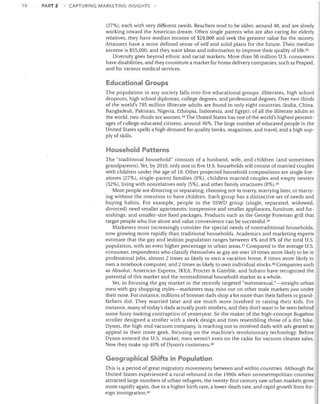 78

PART 2

CAPTURING MARKETING INSIGHTS

(27%). each with very different needs. Reachers tend to be older, around 40, and are slowly
working toward the American dream. Often single parents who are also caring for elderly
relatives, they have median income of $28,000 and seek the greatest value for the money.
Attainers have a more defined sense of self and solid plans for the future. Their median
income is $55,000, and they want ideas and information to improve their quality of life. 33
Diversity goes beyond ethnic and racial markets. More than 50 million U.S. consumers
have disabilities, and they constitute a market for home delivery companies, such as Peapod,
and for various medical services.

Educational Groups
The population in any society falls into five educational groups: illiterates, high school
dropouts, high school diplomas, college degrees, and professional degrees. Over two-thirds
of the world's 785 million illiterate adults are found in only eight countries (India, China,
Bangladesh, Pakistan, Nigeria, Ethiopia, Indonesia, and Egypt); of all the illiterate adults in
the world, two-thirds are women. 34 The United States has one of the world's highest percent­
ages of college-educated citizens, around 36%. The large number of educated people in the
United States spells a high demand for quality books, magazines, and travel, and a high sup­
ply of skills.

Household Patterns
The "traditional household" consists of a husband, wife, and children (and sometimes
grandparents). Yet, by 2010, only one in five U.S. households will consist of married couples
with children under the age of 18. Other projected household compositions are single live­
alol1es (27%), single-parent families (8%), childless married couples and empty nesters
(32%), living with nonrelatives only (5%). and other family structures (8%).35
More people are divorcing or separating, choosing not to marry, marrying later, or marry­
ing without the intention to have children. Each group has a distinctive set of needs and
buying habits. For example, people in the SSWD group (single, separated, widowed,
divorced) need smaller apartments; inexpensive and smaller appliances, furniture, and fur­
nishings; and smaller-size food packages. Products such as the George Foreman grill that
target people who live alone and value convenience can be successfuP6
Marketers must increasingly consider the special needs of nontraditional households,
now growing more rapidly than traditional households. Academics and marketing experts
estimate that the gay and lesbian population ranges between 4% and 8% of the total U.S.
population, with an even higher percentage in urban areasY Compared to the average U.S.
consumer, respondents who classify themselves as gay are over 10 times more likely to be in
professional jobs, almost 2 times as likely to own a vacation home, 8 times more likely to
own a notebook computer, and 2 times as likely to own individual stocks. 38 Companies such
as Absolut, American Express, IKEA, Procter & Gamble, and Subaru have recognized the
potential of this market and the nontraditional household market as a whole.
Yet, in focusing the gay market or the recently targeted "metrosexual,"-straight urban
men with gay shopping styles-marketers may miss out on other male markets just under
their nose. For instance, millions of boomer dads shop a lot more than their fathers or grand­
fathers did. They married later and are much more involved in raising their kids. For
instance, many of today's dads actually push strollers, and they don't want to be seen behind
some fussy-looking contraption of yesteryear. So the maker of the high-concept Bugaboo
stroller designed a stroller with a sleek design and tires resembling those of a dirt bike.
Dyson, the high-end vacuum company, is reaching out to involved dads with ads geared to
appeal to their inner geek, focusing on the machine's revolutionary technology. Before
Dyson entered the U.S. market, men weren't even on the radar for vacuum cleaner sales.
Now they make up 40% of Dyson's customers. 39

Geographical Shifts in Population
This is a period of great migratory movements between and within countries. Although the
United States experienced a rural rebound in the 1990s when nonmetropolitan counties
attracted large numbers of urban refugees, the twenty-first century saw urban markets grow
more rapidly again, due to a higher birth rate, a lower death rate, and rapid growth from for­
eign immigration. 40

 