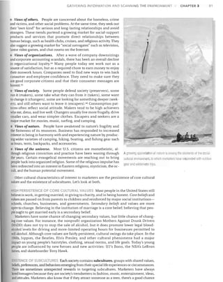 GATHERI

G INFORMATIO

o

SCANNING THE ENVIRO

MENT

CHAPTER 3

81

• Views ofothers. People are concerned about the homeless, crime
and victims, and other social problems. At the same time, they seek out
their "own kind" for serious and long-lasting relationships and avoid
strangers. These trends portend a growing market for social-support
products and services that promote direct relationships between
human beings, such as health clubs, cruises, and religious activity. They
also suggest a growing market for "social surrogates" such as television,
home video games, and chat rooms on the Internet.
• Views oforganizations. After a wave of company downsizings
and corporate accounting scandals, there has been an overall decline
in organizational loyalty.44 Many people today see work not as a
source of satisfaction, but as a required chore to earn money to enjoy
their nonwork hours. Companies need to find new ways to win back
consumer and employee confidence. They need to make sure they
are good corporate citizens and that their consumer messages are
honest. 45
• Views ofsociety. Some people defend society (preservers), some
run it (makers), some take what they can from it (takers), some want
to change it (changers), some are looking for something deeper (seek­
ers). and still others want to leave it (escapers).46 Consumption pat­
terns often reflect social attitude. Makers tend to be high achievers
who eat, dress, and live well. Changers usually live more frugally, drive
smaller cars, and wear simpler clothes. Escapers and seekers are a
major market for movies, music, surfing, and camping.
• Views of nature. People have awakened to nature's fragility and
the finiteness of its resources. Business has responded to increased
interest in being in harmony <!ith and experiencing nature by produc­
ing wider varieties of camping, hildng, boating, and fishing gear such
as boots, tents, backpacks, and accessories.
• Views of the universe. Most U.S. citizens are monotheistic, al­

though religious conviction and practice have been waning through A9 owil 9 appreciation oi natur IS amontJ the elements 01 th" so fJI·

the years. Certain evangelical movements are reaching out to bring
 , Iitural environmenl, to wl1ir.11 marketers have respond d willl ouldoOi
people back into organized religion. Some of the religious impulse has
18;.11. [lnd wildeiliess trips.
been redirected into an interest in Eastern religions, mysticism, the oc­

cult, and the human potential movement.

Other cultural characteristics of interest to marketers are the persistence of core cultural

values and the existence of subcultures. Let's look at both.

HIGH PERSISTENCE OF CORE CULTURAL VALUFS Most people in the United States still

believe in work, in getting married, in giving to charity, and in being honest. Core beliefs and
values are passed on from parents to children and reinforced by major social institutions­
schools, churches, businesses, and governments. Secondary beliefs and values are more
open to change. Believing in the institution of marriage is a core belief; believing that peo­
ple ought to get married early is a secondary belief.
Marketers have some chance of changing secondary values, but little chance of chang­
ing core values. For instance, the nonprofit organization Mothers Against Drunk Drivers
(MADD) does not try to stop the sale of alcohol, but it does promote lower legal blood­
alcohol levels for driving and more-limited operating hours for businesses permitted to
sell alcohol. Although core values are fairly persistent, cultural swings do take place. In the
1960s, hippies, the Beatles, Elvis Presley, and other cultural phenomena had a major
impact on young people's hairstyles, clothing, sexual norms, and life goals. Today's young
people are influenced by new heroes and new activities: U2's Bono, the NBA's LeBron
James, and skateboarder Tony Hawk.
ISTENCE 0
BCULTU es Each society contains subcultures, groups with shared values,

beliefs, preferences, and behaviors emerging from their special life experiences or circumstances.

There are sometimes unexpected rewards in targeting subcultures. Marketers have always

loved teenagers because they are society's trendsetters in fashion, music, entertainment, ideas,

and attitudes. Marketers also know that if they attract someone as a teen, there's a good chance


 