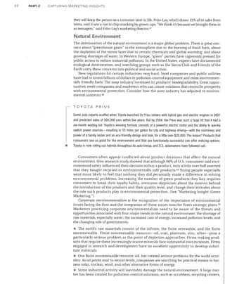82

PART 2

CAPTURING MARKETING INSIGHTS

they will keep the person as a customer later in life. Frito-Lay, which draws 15% of its sales from
teens, said it saw a rise in chip snacking by grown-ups. "We think it's because we brought them in
as teenagers," said Frito-Lay's marketing director. 47

Natural Environment
The deterioration of the natural environment is a major global problem. There is great con­
cern about "greenhouse gases" in the atmosphere due to the burning of fossil fuels; about
the depletion of the ozone layer due to certain chemicals and global warming; and about
growing shortages of water. In Western Europe, "green" parties have vigorously pressed for
public action to reduce industrial pollution. In the United States, experts have documented
ecological deterioration, and watchdog groups such as the Sierra Club and Friends of the
Earth carry these concerns into political and social action.
New regulations hit certain industries very hard. Steel companies and public utilities
have had to invest billions of dollars in pollution-control equipment and more environmen­
tally friendly fuels. The soap industry increased its products' biodegradability. Great oppor­
tunities await companies and marketers who can create solutions that reconcile prosperity
with environmental protection. Consider how the auto industry has adjusted to environ­
mental concerns. 4B
TOYOTA PRIUS

•

Some auto experts scoffed when Toyota launched its Prius sedans with hybrid gas-and-electric engines in 2001
and predicted sales of 300,000 cars within five years. But by 2004, the Prius was such a huge hit that it had a
six-month waiting list. Toyota's winning formula consists of a powerful electric motor and the ability to quickly
switch power sources-resulting in 55 miles per gallon for city and highway driving-with the roominess and
power of a family sedan and an eco-friendly design and look, for a little over $20,000. The lesson? Products that
consumers see as good for the environment and that are functionally successful can offer enticing options.
Toyota is now rolling out hybrids throughout its auto lineup, and U.S. automakers have followed suit.
Consumers often appear conflicted about product decisions that affect the natural
environment. One research study showed that although 80% of U.S. consumers said envi­
ronmental safety influenced their decision to buy a product, only a little over half asserted
that they bought recycled or environmentally safe products. 49 Young people especially
were more likely to feel that nothing they did personally made a difference in solving
environmental problems. Increasing the number of green products they buy requires
consumers to break their loyalty habits, overcome skepticism about the motives behind
the introduction of the products and their quality level, and change their attitudes about
the role such products play in environmental protection. (See "Marketing Insight: Green
Marketing.")
Corporate environmentalism is the recognition of the importance of environmental
issues facing the firm and the integration of those issues into the firm's strategic plans. 50
Marketers practicing corporate environmentalism need to be aware of the threats and
opportunities associated with four major trends in the natural environment: the shortage of
raw materials, especially water; the increased cost of energy; increased pollution levels; and
the changing role of governments.
• The earth's raw materials consist of the infinite, the finite renewable, and the finite
nonrenewable. Finite nonrenewable resources-oil, coal, platinum, zinc, silver-pose a
particularly serious problem as the point of depletion approaches. Firms making prod­
ucts that require these increasingly scarce minerals face substantial cost increases. Firms
engaged in research and development have an excellent opportunity to develop substi­
tute materials.
• One finite nonrenewable resource, oil, has created serious problems for the world econ­
omy. As oil prices soar to record levels, companies are searching for practical means to har­
ness solar, nuclear, wind, and other alternative forms of energy.
• Some industrial activity will inevitably damage the natural environment. A large mar­
ket has been created for pollution-control solutions, such as scrubbers, recycling centers,

 