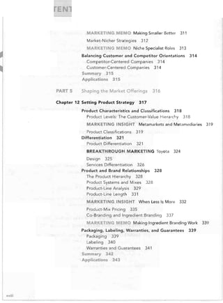 MARKETING MEMO Making Smailer Better
Market-Nicher Strategies

311


312


MARKETING MEMO Niche Specialist Roles

313


Balancing Customer and Competitor Orientations

314


Competitor-Centered Companies 314

Customer-Centered Companies 314

Summary

315


Applications

PARTS	

315


Shaping the Market Offerings

Chapter 12	 Setting Product Strategy

316


317


Product Characteristics and Classifications

318


Product Levels: The Customer-Value Hierarchy

MARKETING INSIGHT
Product Classifications
Differentiation 321

Product Differentiation

Metamarkets and Metamediaries

321

324


326


Product and	 Brand Relationships
The Product Hierarchy 328

Product Systems and Mixes
Product-Line Analysis 329

Product-Line Length 331


328


328


MARKETING INSIGHT When Less Is More
Product-Mix Pricing

332


335


Co-Branding and Ingredient Branding

337


MARKETING MEMO Making Ingredient Branding Work
Packaging, Labeling, Warranties, and Guarantees
Packaging 339

Labeling 340

Warranties and Guarantees
Summary

342


Applications

xviii

343


319


319


BREAKTHROUGH MARKETING Toyota
Design 325

Services Differentiation

318


341


339


339


 