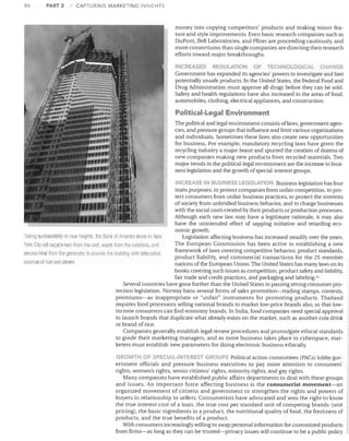 86

PART 2

CAPTURING MARKETING INSIGHTS

money into copying competitors' products and making minor fea­
ture and style improvements. Even basic research companies such as
DuPont, Bell Laboratories, and Pfizer are proceeding cautiously, and
more consortiums than single companies are directing their research
efforts toward major breakthroughs.
INC.REASEO

REGULATION

OF

TECHNOLOGICAL

CHANGE

Government has expanded its agencies' powers to investigate and ban
potentially unsafe products. In the United States, the Federal Food and
Drug Administration must approve all drugs before they can be sold.
Safety and health regulations have also increased in the areas of food,
automobiles, clothing, electrical appliances, and construction.

Political-Legal Environment
The political and legal environment consists of laws, government agen­
cies, and pressure groups that influence and limit various organizations
and individuals. Sometimes these laws also create new opportunities
for business. For example, mandato!)' recycling laws have given the
recycling industry a major boost and spurred the creation of dozens of
new companies making new products from recycled materials. Two
major trends in the political-legal environment are the increase in busi­
ness legislation and the growth of special- interest groups.
INC.Rl:t,SE 11'1 BUSINESS EGISLATION Business legislation has four

main purposes: to protect companies from unfair competition, to pro­
tect consumers from unfair business practices, to protect the interests
of society from unbridled business behavior, and to charge businesses
with the social costs created by their products or production processes.
Although each new law may have a legitimate rationale, it may also
have the unintended effect of sapping initiative and retarding eco­
nomic growth.
Taklll(j sLisLainallillly to Ilew 11eigll!S, HlP Bank of America tower ill New
Legislation affecting business has increased steadily over the years.
The European Commission has been active in establishing a new
York City will recycle rain from lIle /001. wasle Imln lI1e cafeteria, am!	
framework of laws covering competitive behavior, product standards,
excess heat from lhe generatol to provrdtJ the ollildino with altol native
product liability, and commercial transactions for the 25 member
sources of fuel ancl power.
nations of the European Union. The United States has many laws on its
books coveling such issues as competition, product safety and liability,
fair trade and credit practices, and packaging and labeling. 51
Several countries have gone further than the United States in passing strong consumer pro­
tection legislation. Norway bans several forms of sales promotion-trading stamps, contests,
premiums-as inappropriate or "unfair" instruments for promoting products. Thailand
requires food processors selling national brands to market low-price brands also, so that low­
income consumers can find economy brands. In India, food companies need special approval
to launch brands that duplicate what already exists on the market, such as another cola drink
or brand of rice.
Companies generally establish legal review procedures and promulgate ethical standards
to guide their marketing managers, and as more business takes place in cyberspace, mar­
keters must establish new parameters for doing electronic business ethically.
GROwn"l OF SPECIA ..-INTERF,5T GROUPS Political action committees (PACs) lobby gov­

ernment officials and pressure business executives to pay more attention to consumers'
rights, women's rights, senior citizens' rights, minority rights, and gay rights.
Many companies have established public affairs departments to deal with these groups
and issues. An important force affecting business is the consumerist movement-an
organized movement of citizens and government to strengthen the rights and powers of
buyers in relationship to sellers. Consumerists have advocated and won the right to know
the true interest cost of a loan, the true cost per standard unit of competing brands (unit
pricing), the basic ingredients in a product, the nutritional quality of food, the freshness of
products, and the true benefits of a product.
With consumers increasingly willing to swap personal information for customized products
from firms-as long as they can be trusted-privacy issues will continue to be a public policy

 