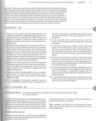 GATHERING INFORMATION AND SCANNING THE ENVIRONMENT

CHAPTER 3

87

hot button. 52 Consumers worry that they will be robbed or cheated; that private information
will be used against them; that someone will steal their identity; that they will be bombarded
by solicitations; and that children will be targeted. 53 Wise companies establish consumer affairs
departments to help formulate policies and resolve and respond to consumer complaints.
Clearly, new laws and growing numbers of pressure groups have put more restraints on
marketers. Marketers must clear their plans with the company's legal, public relations, public affairs, and consumer affairs departments. Insurance companies directly or indirectly
affect the design of smoke detectors; scientific groups affect the design of spray products. In
essence, many private marketing transactions have moved into the public domain.

•••
Y •••
To carry out their analysis, planning, implementation, and
control responsibilities, marketing managers need a marketing information system (MIS). The role of the MIS is to
assess the managers' information needs, develop the
needed information, and distribute that information in a
timely manner.
2. An MIS has three components: (a) an internal records system, which includes information on the order-to-payment
cycle and sales information systems; (b) a marketing intelligence system, a set of procedures and sources used by
managers to obtain everyday information about pertinent
developments in the marketing environment; and (c) a
marketing research system that allows for the systematic
design, collection, analysis, and reporting of data and findings relevant to a specific marketing situation.
3. Marketers find many opportunities by identifying trends
(directions or sequences of events that have some momentum and durability) and megatrends (major social, economic, political, and technological changes that have
long-lasting influence).
4. Within the rapidly changing global picture, marketers
must monitor six major environmental forces: demographic, economic, social-cultural, natural, technological,
and political-legal.
5. In the demographic environment, marketers must be
aware of worldwide population growth; changing mixes of

1.

age, ethnic composition, and educational levels; the rise of
nontraditional families; and large geographic shifts in
population.
6. In the economic arena, marketers need to focus on
income distribution and levels of savings, debt, and credit
availability.
7. In the social-cultural arena, marketers must understand
people's views of themselves, others, organizations, society, nature, and the universe. They must market products
that correspond to society's core and secondary values
and address the needs of different subcultures within a
society.
8. In the natural environment, marketers need to be aware of
the public's increased concern about the health of the
environment. Many marketers are now embracing sustainability and green marketing programs that provide better
environmental solutions as a result.
9. In the technological arena, marketers should take account
of the accelerating pace of technological change, opportunities for innovation, varying R&D budgets, and the
increased governmental regulation brought about by technological change.
10. In the political-legal environment, marketers must work
within the many laws regulating business practices and
with various special-interest groups.

PPLICATIONS :::
Marketing Debate Is Consumer Behavior More a Function of a Person's Age
or Generation?
One of the widely debated issues in developing marketing programs that target certain age groups is how much consumers
change over time. Some marketers maintain that age differences are critical and that the needs and wants of a 25-yearold in 2002 are not that different from those of a 25-year-old in
1972. Others dispute that contention and argue that cohort

Marketing Discussion
What brands and products do you feel successfully "speak to
you" and effectively target your age group? Why? Which ones
do not? What could they do better?

and generation effects are critical, and that marketing programs must therefore suit the times.
Take a position: Age differences are fundamentally more
important than cohort effects versus Cohort effects can dominate age differences.

 