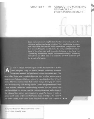 CHAP ER 4

•••
•••	

CONDUCTING MARKETING
RESEARCH AND
FORECASTING DEMAND

Good marketers want insights to help them interpret past perfor­
mance as well as plan future activities. They need timely, accurate;
and actionable information about consumers, competition, and
their brands. They also needto make the best possible tactical deci­
sions in the short run and strategic decisions in the long run.
Discovering aconsumer'insight and understanding its marketing
implications can often lead to a successful product launch or spur
the growth of a brand.

A.
~

s part of a $300 million budget for the development of its first

razor designedsolely:for women, Gillette conducted extensive
consumer research and f?erformed numerous market tests. The

razor, called Venus, was a marked departure from previous women's razor

designs, which. had. essentially beetleolored or· repackaged versions .of men's
razors. After' research .re·vealed that women change their grip on a razor
abollt30 times dljring eachshavingse!ision, Gilleitedesigned.the Venus with

a wide, sculpted rubberized handle offering superior grip and control, and
oval-shaped blade in a storage case that could stick to shower walls. Research
also indicated that women were reluctant to leave the shower in order to
replace a .dull. blade, so· the case held spare blade cartridges. The research
paid off for Gillette, as the Venus brand accounted for more than $2 billion in > > >

i lIIketing research led 10 miilW of the successful features of Gilletllj's
V~rlls,

Ille filst razm designed fOI womell.

AQ

 