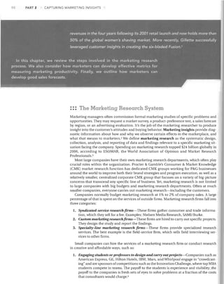 90

PART 2

CAPTURING MARKETING INSIGHTS

: :: The Marketing Research System
Marketing managers often commission formal marketing studies of specific problems and
opportunities. They may request a market survey, a product-preference test, a sales forecast
by region, or an advertising evaluation. It's the job of the marketing researcher to produce
insight into the customer's attitudes and buying behavior. Marketing insights provide diag­
nostic information about how and why we observe certain effects in the marketplace, and
what that means to marketers. 2 We define marketing research as the systematic design,
collection, analysis, and reporting of data and findings relevant to a specific marketing sit­
uation facing the company. Spending on marketing research topped $24 billion globally in
2006, according to ESOMAR, the World Association of Opinion and Market Research
Professionals. 3
Most large companies have their own marketing research departments, which often play
crucial roles within the organization. Procter & Gamble's Consumer & Market Knowledge
(CMK) market research function has dedicated CMK groups working for P&G businesses
around the world to improve both their brand strategies and program execution, as well as a
relatively smaller, centralized corporate CMK group that focuses on a variety of big-picture
concerns that transcend any specific line of business. Yet, marketing research is not limited
to large companies with big budgets and marketing research departments. Often at much
smaller companies, everyone carries out marketing research-including the customers.
Companies normally budget marketing research at 1% to 2% of company sales. A large
percentage of that is spent on the services of outside firms. Marketing research firms fall into
three categories:

Syndicated-service research finns-These firms gather consumer and trade informa­
tion, which they sell for a fee. Examples: Nielsen Media Research, SAMI/Burke.
2.	 Custom marketing research firms- These firms are hired to carry out specific projects.
They design the study and report the findings.
3.	 Specialty-line marketing research firms-These firms provide specialized research
services. The best example is the field-service firm, which sells field interviewing ser­
vices to other firms.
1.	

Small companies can hire the services of a marketing research firm or conduct research
in creative and affordable ways, such as:
1.	

Engaging students or professors to design and cany out projects-Companies such as
American Express, GE, Hilton Hotels, IBM, Mars, and Whirlpool engage in "crowdcast­
ing" and are sponsors of competitions such as the Innovation Challenge, where top MBA
students compete in teams. The payoff to the students is experience and visibility; the
payoff to the companies is fresh sets of eyes to solve problems at a fraction of the costs
that consultants would charge. 4

 