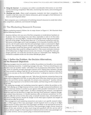 91

CHAPTER 4

CONDUCTING MARKETING RESEARCH AND FORECASTING DEMAND

2.	 Using the Internet-A company can collect considerable information at very little
cost by examining competitors' Web sites, monitoring chat rooms, and accessing pub­
lished data.
3.	 Checking out rivals-Many small companies routinely visit their competitors. Tom
Coohill, a chef who owns two Atlanta restaurants, gives managers a food allowance to
dine out and bring back ideas. s
Most companies use a combination of marketing research resources to study their indus­
tries, competitors, audiences, and channel strategies.

::: The Marketing Research Process
Effective marketing research follows the six steps shown in Figure 4.1. We illustrate them
with the following situation: 6
American Airlines (AA) was one of the first companies to install phone handsets on
its planes. Now it's reviewing many new ideas, especially to cater to its first-class
passengers on very long flights, mainly businesspeople whose high-priced tickets
pay most ofthe freight. Among these ideas are: (1) an Internet connection with lim­
ited access to Web pages and e-mail messaging; (2) 24 channels of satellite cable TV;
and (3) a 50-CD audio system that lets each passenger create a customized in-flight
play list. The marketing research manager was assigned to investigate how first­
class passengers would rate these services, specifically the Internet connection, and
how much extra they would be willing to pay for it. One source estimates revenues
of $70 billion' from in-flight Internet access over 10 years, if enough first-class pas­
sengers paid $25. AA could thus recover its costs in a reasonable time. Making the
connection available would cost the airline $90,000 per plane.7

Step 1: Define the Problem, the Decision Alternatives,
and the Research Objectives
Marketing managers must be careful not to define the problem too broadly or too narrowly
for the marketing researcher. A marketing manager who says, "Find out everything you can
about first-class air travelers' needs," will collect a lot of unnecessary information. One who
says, "Find out whether enough passengers aboard a B747 flying direct between Chicago
and Tokyo would be willing to pay $25 for an Internet connection for American Airlines to
break even in one year on the cost of offering this service:' is taking too narrow a view of the
problem.
The marketing researcher might even ask, ""Thy does the Internet connection have to be
priced at $25 as opposed to $10, $50, or some other price? Why does American have to break
even on the cost of the service, especially if it attracts new customers?" Another relevant
question is: How important is it to be first in the market, and how long can the company sus­
tain its lead?
The marketing manager and marketing researcher agreed to define the problem as fol­
lows: "Will offering an in-flight Internet service create enough incremental preference and
profit for American Airlines to justify its cost against other possible investments in service
enhancements American might make?" To help in designing the research, management
should first spell out the decisions it might face and then work backward. Suppose manage­
ment outlines these decisions: (1) Should American offer an Internet co.nnection? (2) If so,
should we offer the service to first-class only, or include business class, and possibly econ­
omy class? (3) What price(s) should we charge? (4) On what types of planes and lengths of
trips should we offer the service?
Now management and marketing researchers are ready to set specific research objec­
tives: (1) What types of first-class passengers would respond most to using an in-flight
Internet service? (2) How many first-class passengers are likely to use the Internet service at
different price levels? (3) How many extra first-class passengers might choose American
because of this new service? (4) How much long-term goodwill will this service add to
American Airlines' image? (5) How important is Internet service to first-class passengers rel­
ative to other services, such as a power plug or enhanced entertainment?

Define the problem

and research objectives


Develop the

research plan


Collect the

information


~
Analyze the
information
..

~

Present the
findings

~
Make the
decision

FIG.41
The Marketing Research Process

I

 