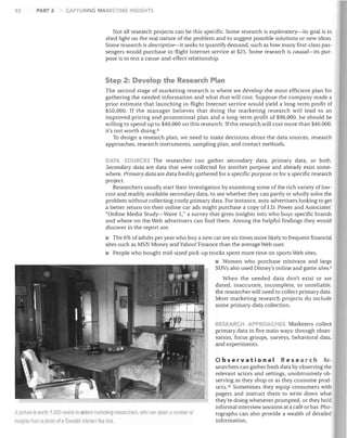 92

PART 2

CAPTURING MARKETING INSIGHTS

Not all research projects can be this specific. Some research is exploratory-its goal is to
shed light on the real nature of the problem and to suggest possible solutions or new ideas.
Some research is descriptive-it seeks to quantify demand, such as how many first-class pas­
sengers would purchase in-flight Internet service at $25. Some research is causal-its pur­
pose is to test a cause-and-effect relationship.

Step 2: Develop the Research Plan
The second stage of marketing research is where we develop the most efficient plan for
gathering the needed information and what that will cost. Suppose the company made a
prior estimate that launching in-flight Internet service would yield a long-term profit of
$50,000. If the manager believes that doing the marketing research will lead to an
improved pricing and promotional plan and a long-term profit of $90,000, he should be
willing to spend up to $40,000 on this research. If the research will cost more than $40,000,
it's not worth doing. 8
To design a research plan, we need to make decisions about the data sources, research
approaches, research instruments, sampling plan, and contact methods.
ATA SOURCES The researcher can gather secondary data, primary data, or both.
Secondary data are data that were collected for another purpose and already exist some­
where. Primary data are data freshly gathered for a specific purpose or for a specific research
project.
Researchers usually start their investigation by examining some of the rich variety of I ow­
cost and readily available secondary data, to see whether they can partly or wholly solve the
problem without collecting costly primary data. For instance, auto advertisers looking to get
a better return on their online car ads might purchase a copy 00.D. Power and Associates'
"Online Media Study-Wave 1," a survey that gives insights into who buys specific brands
and where on the Web advertisers can find them. Among the helpful findings they would
discover in the report are:

• The 6% of adults per year who buy a new car are six times more likely to frequent financial
sites such as MSN Money and Yahoo! Finance than the average Web user.
• People who bought mid-sized pick-up trucks spent more time on sports Web sites.
• Women who purchase minivans and large
SUVs also used Disney's online and game sites. 9
When the needed data don't exist or are
dated, inaccurate, incomplete, or unreliable,
the researcher will need to collect primary data.
Most marketing research projects do include
some primary-data collection.
RESEARCH APP OACHE Marketers collect
primary data in five main ways: through obser­
vation, focus groups, surveys, behavioral data,
and experiments.

o b s e r vat ion a IRe sea r c h

A picture Is worth 1.000 words to skilled marketing researcher ii, WilD C::ln olRan a numbel of
Insights [rom a photo of a Swedisll kilrl1en like tllis,

Re­
searchers can gather fresh data by observing the
relevant actors and settings, unobtrusively ob­
serving as they shop or as they consume prod­
ucts. 10 Sometimes they equip consumers with
pagers and instruct them to write down what
they're doing whenever prompted, or they hold
informal interview sessions at a cafe or bar. Pho­
tographs can also provide a wealth of detailed
information.

 