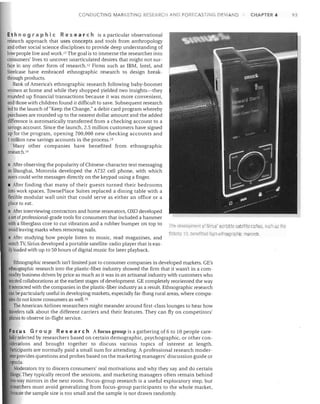 CONDUCTING MARKETING RESEARCH AND FORECASTING DEMAND

CHAPTER 4

Et h n 0 9 rap hie Res ear chis a particular observational
research approach that uses concepts and tools from anthropology
and other social science disciplines to provide deep understanding of
how people live and work. I I The goal is to immerse the researcher into
consumers' lives to uncover unarticulated desires that might not sur­
face in any other form of research. 12 Firms such as IBM, Intel, and
Steelcase have embraced ethnographic research to design break­
through products.
Bank of America's ethnographic research following baby-boomer
women at home and while they shopped yielded two insights-they
rounded up financial transactions because it was more convenient,
and those with children found it difficult to save. Subsequent research
led to the launch of "Keep the Change," a debit card program whereby
purchases are rounded up to the nearest dollar amount and the added
difference is automatically transferred from a checking account to a
sa~ngs account. Since the launch, 2.5 million customers have signed
up for the program, opening 700,000 new checking accounts and
1million new savings accounts in the process. 13
Many other companies have benefited from ethnographic
research. 14
After observing the popularity of Chinese-character text messaging
in Shanghai, Motorola developed the A732 cell phone, with which
users could write messages directly on the keypad using a finger.
I After finding that many of their guests turned their bedrooms
into work spaces, TownePlace Suites replaced a dining table with a
flexible modular wall unit that could serve as either an office or a
place to eat.
I After interviewing contractors and home renovators, OXO developed
aset of professional-grade tools for consumers that included a hammer
with a fiberglass core to cut vibration and a rubber bumper on top to
avoid leaving marks when removing nails.
After studying how people listen to music. read magazines, and
watch Tv, Sirius developed a portable satellite-radio player that is eas­
ily loaded with up to 50 hours of digital music for later playback.

ll1e clevelopment of Sirius' portable satellite racHos, such a the
Sillello 10. beneflltetl from etliflographic research.

Ethnographic research isn't limited just to consumer companies in developed markets. GE's
ethnographic research into the plastic-fiber industry showed the firm that it wasn't in a com­
modity business driven by price as much as it was in an artisanal industry with customers who
wanted collaborations at the earljest stages of development. GE completely reoriented the way
it interacted with the companies in the plastic-fiber industry as a result. Ethnographic research
can be particularly useful in developing markets, especially far-flung rural areas, where compa­
nies do not know consumers as well. 15
The American Airlines researchers might meander around first -class lounges to hear how
travelers talk about the different carriers and their features. They can fly on competitors'
planes to observe in-flight service.

Foe u s G r 0 U pRe 5 ear c h A focus group is a gathering of 6 to 10 people care­
fully se'l'ected by researchers based on certain demographic, psychographic. or other con­
siderations and brought together to discuss various topics of interest at length.
Participants are normally paid a small sum for attending. A professional research moder­
atorprovides questions and probes based on the marketing managers' discussion guide or
agenda.
Moderators try to discern consumers' real motivations and why they say and do certain
things. They typically record the sessions, and marketing managers often remain behind
two-way mirrors in the next room. Focus-group research is a useful exploratory step, but
~ earchers must avoid generalizing from focus-group participants to the whole market,
because the sample size is too small and the sample is not drawn randomly.

93

 
