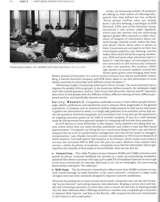 94

PART 2

CAPTURING MARKETING INSIGHTS

In fact, an increasing number of marketers
are relying on other means of collecting infor­
mation that they believe are less artificial.
"Focus groups confirm what you already
know," says Eva Steensig, a sociologist at DDB
Denmark. DDB, part of the Omnicom Group,
introduced a new service called SignBank,
which uses the Internet and the advertising
agency's global office network to collect thou­
sands of snippets of information about cul­
tural change, identify trends within the data,
and advise clients about what it means to
them. Consumers are not experts on their own
consumption patterns, says Steensig, and this
makes them easily led by focus group modera­
tors. DDB and some other advertisers feel it is
better to "read the signs" of consumption than
ask consumers to self-consciously comment
Afocus group in session, with marketing people observing through a twa-way mirror
on their own patterns. For instance, DDB's
sign spotters in several markets noticed that
dinner-party guests were bringing their hosts
flowers instead of chocolate, in a nod to current concerns over obesity and health. Anthon
Berg, a Danish chocolate company and DDB client, plans to use that information to more
closely associate its chocolate with different social occasions. 16
"Marketing Insight: Conducting Informative Focus Groups" has some practical tips to
improve the quality of focus groups. In the American Airlines research, the moderator might
start with a broad question, such as, "How do you feel about first-class air trave!?" Questions
then move to how people view the different airlines, different existing services, different pro­
posed services, and specifically, Internet service.
Sur V e y Res ear c h Companies undertake surveys to learn about people's knowl­
edge, beliefs, preferences, and satisfaction and to measure these magnitudes in the general
population. A company such as American Airlines might prepare its own survey instrument
to gather the information it needs, or it might add questions to an omnibus survey that car­
ries the questions of several companies, at a much lower cost. It can also put the questions to
an ongoing consumer panel run by itself or another company. It may do a mall intercept
study by having researchers approach people in a shopping mall and ask them questions.
As we'll discuss in more detail later in this chapter, many marketers are taking their sur­
veys online where they can easily develop, administer, and collect e-mail and Web-based
questionnaires. "Companies are doing this ona much more frequent basis now, and they're
using surveys as more of a performance-management tool; they 'tie the results to managers'
compensation," says Charles Cornwell, a senior vice president at TNS Custom Research of
North America. Cornwell reports that business at his division, which creates and conducts
surveys. has increased 20% to 30% over the past two years. However they conduct their
surveys-online, by phone, or in person-companies must feel the information they're get­
ting from the mounds of data makes it all worthwhile. Here are two that do:

• Comcast Corp. This cable 1V giant surveys between 10,000 and 15,000 customers each
month by phone. Customer feedback has resulted in a more accommodating installation
schedule that allows customers who sign up for cable 1V or broadband Internet service to get
a visit from a technician on Saturday afternoon or at 7 PM on weeknights. No more staying
home all day waiting for "the cable guy."
• Wells Fargo. The San Francisco-based bank collects more than 50,000 customer surveys
each month through its bank branches. It has used customers' comments to begin more
stringent new wait-time standards designed to improve customer satisfaction.
Of course by putting out so many surveys each month, companies may run the risk of creat­
ing "survey burnout" and seeing response rates plummet. Keeping a survey short and sim­
ple and contacting customers no more than once a month are two keys to drawing people
into the data collection effort. Offering incentives is another way companies get cons.umers
to respond. Both Gap Inc. and Jack in the Box Inc. offer coupons for discount merchandise
or the chance to win a cash prize. l ?

 