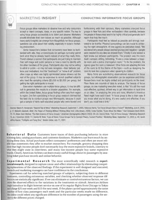 CONDUCTING MARKETING RESEARCH AND FORECASTING DEMAND

r

-r1

MARKETING INSIGHT

I

Focus groups allow marketers to observe how and why consumers
accept or reject concepts, ideas, or any specific notion. The key to
using focus groups successfUlly is to listen and observe. Marketers
should eliminate their own biases as much as possible. Although
many useful insights can emerge from thoughtfully run focus groups,
questions can arise about their validity, especially in today's market­
ing environment.
Some researchers believe that consumers have been so bom­
barded with ads, they unconsciously (or perhaps cynically) parrot
back what they've already heard instead of what they really think.
There's always a concern that participants are just trying to maintain
their self-image and public persona or have a need to identify with
the other members of the group. Participants also may not be willing
to admit in public-or may not even recognize-their behavior pat­
terns and motivations. And the "loudmouth" or "know-it-all" problem
often crops up when one highly opinionated person drowns out the
rest of the group. It may be expensive to recruit qualified subjects
who meet the sampling criteria ($3,000 to $5,000 per group), but
getting the right participants is crucial.
Even when marketers use multiple focus groups. it may be diffi­
cult to generalize the results to a broader population. For example,
within the United States, focus-group findings often vary from region
to region. One firm specializing in focus-group research claimed that
the best city to conduct groups was Minneapolis, because it could
get a sample of fairly well-educated people who were honest and

CHAPTER 4

CONDUCTING INFORMATIVE FOCUS GROUPS

forthcoming with their opinions. Many marketers interpret focus
groups in New York and other northeastern cities carefully, because
the people in these areas tend to be highly critical and generally don't
report that they like much.
Participants must feel as relaxed as possible and strongly moti­
vated to be truthful. Physical surroundings can be crucial to achiev­
ing the right atmosphere. At one agency an executive noted, "We
wondered why people always seemed grumpy and negative-people
were resistant to any idea we showed them." Finally in one session a
fight broke out between participants. The problem was the room
itself: cramped, stifling, forbidding. "It was a cross between a hospi­
tal room and a police interrogation room." To fix the problem, the
agency gave the room a makeover. Other firms are adapting the look
of the room to fit the theme of the topic-such as designing the
room to look like a playroom when speaking to children.
Many firms are substituting observalional research for focus
groups, but ethnographic observation can be expensive and tricky:
Researchers must be highly skilled and participants on the level.
Then there are mounds of data to analyze. The beauty of focus
groups, as one marketing executive noted, is that "it's still the most
cost-effective, quickest. dirtiest way to get information in rapid time
on an idea." In analyzing the pros and cons, Wharton's Americus
Reed might have said it best: "A focus group is like a chain saw. If
you know what you're doing, it's very useful and effective. If you
don't, you could lose a limb."

r-sources: Naomi R. Henderson, "Beyond Top of Mind," Marketing Research, September 1. 2005; Rebecca Harris, "Do Focus Groups Have aFuture?" Marketing, June 6, 2005,
p. 17; Malcolm Gladwell, Blink: The Power 01 Thinking Without Thinking (New York: Little Brown, 2005); Linda Tischler, "Every Move You Make," Fast Company (April 2004):
73-75; Alison Stein Wellner, "The New SCience at Focus Groups," American Demographics (March 2003): 29-33; Dennis Rook. "Out-at-Focus Groups," Marketing Research
15, no. 2 (Summer 2003): 11; Dennis W. Rook, "Loss of Vision: Focus Groups Fail to Connect Theory, Current Practice," Marketing News, September 15, 2003, p. 40; Sarah
Jeffrey Kasner, "Fistfights and Feng Shui," Boston Globe, July 21, 2001.
I

I

Be h a v i 0 r a I D a t a Customers leave traces of their purchasing behavior in store
scanning data, catalog purchases, and customer databases. Marketers can learn much by an­
alyzing these data. Actual purchases reflect consumers' preferences and often are more reli­
able than statements they offer to market researchers. For example, grocery shopping data
show that high-income people don't necessarily buy the more expensive brands, contrary to
what they might state in interviews; and many low-income people buy some expensive
brands. Clearly, American Airlines can learn many useful things about its passengers by ana­
lyzing ticket purchase records and online behavior.
Ex per i men t a IRe sea r c h The most scientifically valid research is experi­
mental research, designed to capture cause-and-effect relationships by eliminating compet­
ing explanations of the observed findings. If the experiment is well designed and executed,
research and marketing managers can have confidence in the conclusions.
Experiments call for selecting matched groups of subjects, subjecting them to different
treatments, controlling extraneous variables, and checking whether observed response dif­
ferences are statistically significant. If we can eliminate or control extraneous factors, we can
relate the observed effects to the variations in the treatments or stimuli. American Airlines
might introduce in-flight Internet service on one of its regular flights from Chicago to Tokyo
and charge $25 one week and $15 the next week. If the plane carried approximately the same
number of first-class passengers each week and the particular weeks made no difference,
the airline could relate any significant difference in the number of passengers using the ser­
vice to the different prices charged.

95

 