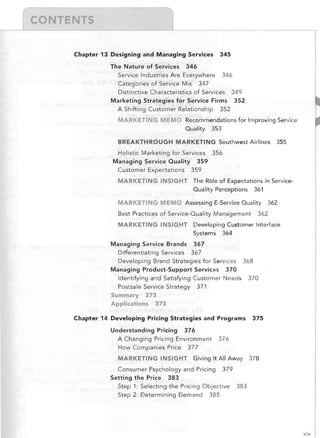 Chapter 13 Designing	 and Managing Services
The Nature of Services 346

Service Industries Are Everywhere

345


346


Categories of Service Mix 347

Distinctive Characteristics of Services 349

Marketing Strategies for Service Firms 352

A Shifting Customer Relationship

352


MARKETING MEMO	 Recommendations for Improving Service

Quality

353


BREAKTHROUGH MARKETING Southwest Airlines
Holistic Marketing for Services

355


356


Managing Service Quality 359

Customer Expectations 359

MARKETING INSIGHT	 The Role of Expectations in Service­

Quality Perceptions 361

MARKETING MEMO	 Assessing E-Service Quality

362


362


Best Practices of Service-Quality Management

MARKETING INSIGHT	 Developing Customer Interface

Systems 364

Managing Service Brands 367

Differentiating Services 367

Developing Brand Strategies for Services 368

Managing Product-Support Servkes 370

Identifying and Satisfying Customer Needs
Postsale Service Strategy 371


370


Summary 373

Applications 373

Chapter 14 Developing	 Pricing Strategies and Programs
Understanding Pricing

375


376


A Changing Pricing Environment
How Companies Price 377

MARKETING INSIGHT

376


Giving It All Away

Consumer Psychology and Pricing
Setting the Price 383


378


379


Step 1: Selecting the Pricing Objective
Step 2: Determining Demand 385


383


xix

 