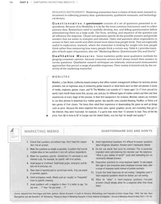 PART 2

'J6-

CAPTURING MARKETING INSIGHTS

RESEARCH iNSTRUMENTS Marketing researchers have a choice of three main research in­
struments in collecting primary data: questionnaires, qualitative measures, and technologi­
cal devices.
Que 5 t ion n air e s A questionnaire consists of a set of questions presented to re­

spondents. Because of its flexibility, it is by far the most common instrument used to collect
primary data. Researchers need to carefully develop, test, and debug questionnaires before
administering them on a large scale. The form, wording, and sequence of the question can
all influence the response. Closed-end questions specify all the possible answers and provide
answers that are easier to interpret and tabulate. Open-end questions allow respondents to
answer in their own words and often reveal more about how people think. They are especially
useful in exploratory research, where the researcher is looking for insight into how people
think rather than measuring how many people think a certain way. Table 4.1 provides exam­
ples of both types of questions; also see "Marketing Memo: Questionnaire Dos and Don'ts."
Qua lit a t i v e

Mea sur e s Some marketers prefer more qualitative methods for
gauging consumer opinion, because consumer actions don't always match their answers to
survey questions. Qualitative research techniques are relatively unstructured measurement
approaches that permit a range of possible responses. Their variety is limited only by the cre­
ativity of the marketing researcher.

MOBILTEC
Mobiltec, a San Mateo, California-based company that offers content management software for wireless service
providers, has an ingenious way of conducting global research on what teens want on their cell phones in terms
of media, ringtones, games, music, and TV. The Mobiltec Lab consists of 11 teens aged 13-17 from around the
world. Each month these teens find, access, use, and pay for different types of mobile content and then rate their
experiences at every stage of the process. In their first assignment, for instance, Mobiltec asked Lab members
to use their phones to download four mobile games: two specific ones (Jamdat Bowling, PacMan, or Tetris) and
two games of their choice. The teens then rated their experience in downloading the game as well as things

•

~

such as price. Because the teens expected the same ease, speed, graphics, sound, and marketing they get on
the Internet, they were frustrated, for example, if a game took more than 10 seconds to load. They all felt the
price, from $2 in India to $7 in Europe and the United States, was too high for length and quality.18

MARKETING MEMO

I

QUESTIONNAIRE DOS AND DON'TS

1. Ensure that questions are without bias, Don't lead the respon­
dent into an answer.

8. Avoid hypothetical questions, It's difficult to answer questions
about imaginary situations. Answers aren't necessarily reliable,

2. Make the questio,ns as simple as possible. Questions that include
multiple ideas or two questions in one will confuse respondents.

9. Do not use words that could be misheard. This is especially
important when administering the interview over the telephone.
"What is your opinion of sects?" could yield interesbing but not
necessarily relevant answers,

3. Make the questions specific. Sometimes it's advisable to add
memory cues. For example, be specific with time periods,
4. Avoid jargon or shorthand. Avoid trade jargon, acronyms, and ini­
tials not in everyday use,
5. Steer clear of sophisticated or uncommon words. Only use worejs
in common speech.
6. Avoid ambiguous words. Words such as "usually" or "frequently"
have no specific meaning.
7. Avoid questions with a negative in t~em, It is better to say, "Do
you ever. , ,?" than "Do you never ... ?"
_­
Source: Adapted from Paul Hague and Peter Jackson, Market Research' A Guide 10 Planning,

10. Desensitize questions by using response bands, To ask people
their age or ask companies about employee turnover rates, offer
a range of response bands instead of precise numbers.
11. Ensure tllat fixed responses do not overlap. Categories used in
fixed-response questions should be distinct and not overlap.
12. Allow for "other" in fixed-response questions. Precoded
answers should always allow for a response other than tllose
listed.

......

MelhodologJ~ and Evalualion (London: Kogan Page, 1999), See also, Hans

Baumgartner and Jan-Benedict E, M, Steenkamp, "Response Styles in Marketing Research: ACross-National Investigation," Journal of Marketing Research (May 2001): 143-56.


I

I
!

 