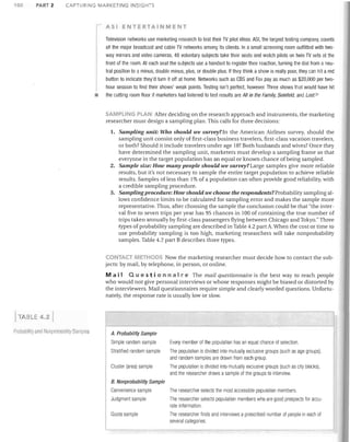 100

PARi 2

CAPTURING MARKETING INSIGHTS

ASI ENTERTAINMENT

r

Television networks use marketing research to test their TV pilot ideas. ASI, the largest testing company, counts
all the major broadcast and cable TV networks among its clients. In a small screening room outfitted with two­
way mirrors and video cameras, 48 voluntary subjects take their seats and watch pilots on twin TV sets at the
front of the room. At each seat the subjects use a handset to register their reaction, turning the dial from a neu­
tral position to a minus, double minus, plus, or double plus. If they think a show is really poor, they can hit a red
button to indicate they'd turn it off at home. Networks such as CBS and Fox pay as much as $20,000 per two­
hour session to find their shows' weak points. Testing isn't perfect, however. Three shows that would have hit

•

the cutting room floor if marketers had listened to test results are All in the Family, Seinfeld, and Lost. 21

SAMPLING PLAN After deciding on the research approach and instruments, the marketing
researcher must design a sampling plan. This calls for three decisions:
1.	 Sampling unit: Who should we survey?In the American Airlines survey, should the

sampling unit consist only of first-class business travelers, first-class vacation travelers,
or both? Should it include travelers under age 18? Both husbands and wives? Once they
have determined the sampling unit, marketers must develop a sampling frame so that
everyone in the target population has an equal or known chance of being sampled.
2.	 Sample size: How many people should we survey? Large samples give more reliable
results, but it's not necessary to sample the entire target population to achieve reliable
results. Samples of less than 1% of a population can often provide good reliability, with
a credible sampling procedure.
3.	 Sampling procedure: How should we choose the respondents? Probability sampling al­
lows confidence limits to be calculated for sampling error and makes the sample more
representative. Thus, after choosing the sample the conclusion could be that "the inter­
val five to seven trips per year has 95 chances in 100 of containing the true number of
trips taken annually by first-class passengers flying between Chicago and Tokyo." Three
types of probability sampling are described in Table 4.2 part A. When the cost or time to
use probability sampling is too high, marketing researchers will take nonprobability
samples. Table 4.2 part B describes three types.
CONTACT METHODS Now the marketing researcher must decide how to contact the sub­
jects: by mail, by telephone, in person, or online.

M a i I Q Ll est ion n air e The mail questionnaire is the best way to reach people
who would not give personal interviews or whose responses might be biased or distorted by
the interviewers. Mail questionnaires require simple and clearly worded questions. Unfortu­
nately, the response rate is usually low or slow.

TABLE 4.2
Probability emu Nonprobability Samples

A. Probability Sample
Simple random sample	

Every member of the population has an equal chance of selection.

Stratified random sample	

The population is divided into mutually exclusive groups (such as age groups),
and random samples are drawn from each group.

Cluster (area) sample	

The population is divided into mutually exclusive groups (such as city blocks),
and the researcher draws a sample of the groups to interview.

B. Nonprobability Sample

Convenience sample	

The researcher selects the most accessible population members.

Judgment sample	

The researcher selects population members who are good prospects for accu­
rate information.

Ouota sample	

The researcher finds and interviews a prescribed number of people in each of
several categories.

 