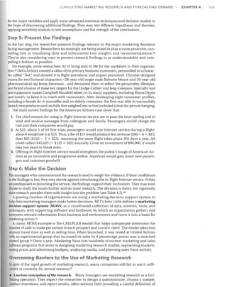 CONDUCTING MARKETING RESEARCH AND FORECASTING DEMAND

for the major variables and apply some advanced statistical techniques and decision models in
the hope of discovering additional fmdings. They may test different hypotheses and theories,
applying sensitivity analysis to test assumptions and the strength of the conclusions.

Step 5: Present the Findings
As the last step, the researcher presents findings relevant to the major marketing decisions
facing management. Researchers increasingly are being asked to playa more proactive, con­
suIting role in translating data and information into insights and recommendations. 211
They're also considering ways to present research findings in as understandable and com­
pelling a fashion as possible.
For example, some researchers try to bring data to life for the marketers in their organiza­
tion. 29 Delta Airlines created a video of its primary business customers, personified in a charac­
ter called "Ted," and showed it to flight attendants and airport personnel. Chrysler designed
rooms for two fictional characters-28-year-old single male Roberto Moore and 30-year-old
pharmaceutical rep Jermy Sieverson-and decorated them to reflect the personality, lifestyles,
and brand choices of these key targets for the Dodge Caliber and Jeep Compass. Specialty tool
and equipment maker Campbell Hausfeld relied on its many suppliers, including Home Depot
and Lowe's, to keep it in touch with consumers. Aiter developing eight consumer profiles,
including a female do-it-yourselfer and an elderly consumer, the firm was able to successfully
launch new products such as drills that weighed less or that included a level for picture hanging.
The main survey findings for the American Airlines case show that:
The chief reasons for using in-flight Internet service are to pass the time surfing and to
send and receive messages from colleagues and family. Passengers would charge the
cost and their companies would pay.
2.	 At $25, about 5 of 10 first-class passengers would use Internet service during a flight;
about 6 would use it at $15. Thus, a fee of$15 would produce less revenue ($90 = 6 x $15)
than $25 ($125 = 5 x $25). Assuming the same flight takes place 365 days a year, AA
could collect $45,625 (= $125 x 365) annually. Given an investment of $90,000, it would
take two years to break even.
3.	 Offering in-flight Internet service would strengthen the public's image of American Air­
lines as an innovative and progressive airline. American would gain some new passen­
gers and customer good"vill.
1.	

Step 6: Make the Decision
The managers who commissioned the research need to weigh the evidence. If their confidence
in the findings is low, they may decide against introducing the in-flight Internet service. If they
are predisposed to launching the service, the findings support their inclination. They may even
decide to study the issues further and do more research. The decision is theirs, but rigorously
done research provides them with insight into the problem (see Table 4.3) .30
Agrowing number of organizations are using a marketing decision support system to
help their marketing managers make better decisions. MIT's John Little defines a marketing
decision support system (MDSS) as a coordinated collection of data, systems, tools, and
techniques, with supporting software and hardware, by which an organization gathers and
interprets relevant information from business and environment and turns it into a basis for
marketing action. 31
Aclassic MDSS example is the CALLPLAN model that helps salespeople determine the
number of calls to make per period to each prospect and current client. The model takes into
account travel time as well as selling time. When launched, it was tested at United Airlines
~th an experimental group that increased its sales by 8 percentage points over a matched
control group.32 Once a year, Marketing News lists hundreds of current marketing and sales
software programs that assist in designing marketing research studies, segmenting markets,
setting prices and advertising budgets, analyzing media, and planning sales force activity.

Overcoming Barriers to the Use of Marketing Research
In spite of the rapid growth of marketing research, many companies still fail to use it suffi­
ciently or correctly, for several reasons: 33
• A narrow conception ofthe research. Many managers see marketing research as a fact­
finding operation. They expect the researcher to design a questionnaire, choose a sample,
conduct interviews, and report results, often without their providing a careful definition of

CHAPTER 4

103

 