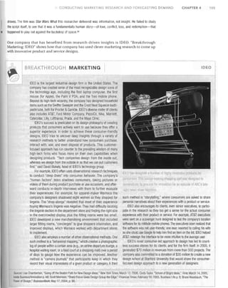 CONDUCTING MARI<:EW,JG RESEARCH AND FORECASTING DEMAND

CHAPTER 4

105

droves. The film was Star Wars. What this researcher delivered was information, not insight. He failed to study
the script itself, to see that it was a fundamentally human story-of love, conflict, loss, and redemption-that
happened to play out against the backdrop of space. 34

One company that has benefited from research-driven insights is IDEO. "Breakthrough
Marketing: IDEO" shows how that company has used clever marketing research to come up
""rith innovative product and service designs.

BREAKTHROUGH MARKETING

IDEO is the largest inclustrial-design firm in the United States. The
company has created some of the most recognizable design icons of
the technology age, including the first laptop computer, the first
mouse (for Apple), the Palm V PDA, and the Treo mobile phone.
Beyond its high-tech wizardry, the company has designed household
items such as the Swiffer Sweeper and the Crest Neat Squeeze tooth­
paste tube, both for Procter & Gamble. IDEO's diverse roster of clients
also includes AT&T, Ford Motor Company, PepsiCo, Nike, Marriott,
Caterpillar, Lilly, Lufthansa, Prada, and the Mayo Clinic.
IDEO's success is predicated on its design philosophy of creating
products that consumers actively want to use because they offer a
superior experience. in order to ac·hieve these consumer-friendly
designs, IDEO tries to uncover deep insights through a variety of
research methods to better understand how consumers purchase,
interact with, use, and even dispose of products. This customer­
focused approach has run counter to the prevailing wisdom of many
high-tech firms who focus more on their own capabilities when
designing products. "Tech companies design from the inside out,
whereas we design from the outside in so that we can put customers
first," said David Blakely, head of IDEO's technology group
For example, IDEO often uses observational research techniques
to conduct "deep dives" into consumer behavior. The company's
"human factors" team shadows consumers, taking pictures or
videos of them during product purchase or use occasions, and after­
ward conducts in-depth interviews with them to further evaluate
their experiences. For example, for apparel-maker Warnaco the
company's designers shadowed eight women as they shopped for
lingerie The "shop-alongs" revealed that most of their experience
buying Warnaco's lingerie was negative. They had diffiCUlty locating
the lingerie section in the department store and finding the right size
in the overcrowded display, plus the fitting rooms were too small.
IDEO developed a new merchandising environment that included
larger fitting rooms, "concierges" to give shoppers information, and
improved displays, whicll Warnaco worked with department stores
to implement.
IDEO also employs a number of other observational methods. One
such method is a"behavioral mapping," vvhich creates aphotographic
log of people within a certain area (e.g., an airline departure lounge, a
hospital waiting room, or a food court at a shopping mall) over a period
of days to gauge how the experience can be improved. Another
method is "camera journals" that participants keep in which they
record their visual impressions of a given product or category. A third

DEO

IOEO 11a~ desi[1116rl a f1Ull1l1er of hillllV innuvative prodllr!);; for
rOllstlfllP.rs Tht., Unique-looking SllOppillg carl was designed to

demonstrate it prol.t::SS lor innovation for an episodf;l uF ABC's Jale­

nIght news ~h()w Nlghlllne
such method is "storytelling," where consumers are asked to share
personal narratives about their experiences with a product or service.
IDEO also encourages its clients, even senior executives, to partici­
pate in the research so they too get a sense for the actual consumer
experience with their product or service. For example, AT&T executives
were sent on a scavenger hunt designed to test the company's location
software for its IllMode mobile phones. The executives soon realized that
the software was not user-friendly; ol1e exec resorted to calling his wife
so she could use Google to help him find an item on the list IDEO helped
AT&T redesign the interface to be more intuitive to the average user.
IDEO's novel consumer-led approach to design has led to count­
less success stories for its clients, and for the firm itself. In 2005, it
generated $70 million in revenues from 1110re than 500 projects. The
company also committed to a donation of $35 million to create a new
design school at Stanford University that would share the consumer­
focused design approach to a new generation of designers.

Sources: Lisa Chamberlain, "Going off the Beaten Path for New Design Ideas," New York Times, March 12,2006; Cindy Taylor, "School of Bright Ideas," Time, March 14,2005,
Inside Business/Innovation p. A8; Scott Morrison, "Sharp Focus Gives Design Group the Edge," Financial Times, February 18, 2005, Business Life p. 8; Bruce Nussbaum, "The
Power of Design," Business Week, May 17, 2004, p. 86.

 