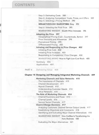 r

Step 3: Estimating Costs 388

Step 4: Analyzing Competitors' Costs, Prices, and Offers
Step 5: Selecting a Pricing Method

390


BREAKTHROUGH MARKETING Ebay
Step 6: Selecting the Final Price

394


395


MARKETING INSIGHT	 Stealth Price Increases
Adapting the Price

389


396


397


Geographical Pricing (Cash, Countertrade, Barter)
Price Discounts and Allowances 398

Promotional Pricing 399

Differentiated Pricing 400

Initiating and Responding to Price Changes

397


402


Initiating Price Cuts 402

Initiating Price Increases 403

Responding to Competitors' Price Changes

404


MARKETING ME:MO How to Fight Low-Cost Rivals

405


Summary 406

Applications 407


PART 6

Delivering Value

408


Chapter 15 Designing and Managing Integrated Marketing Channels
Marketing Channels and Value Networks
The Importance of Channels 410

Channel Development 411

Hybrid Channels 412

Understanding Customer Needs

409


410


413


Value Networks 414

The Role of Marketing Channels 414

Channel Functions and Flows 415

Channel Levels 416

Service Sector Channels
Channel-Design Decisions

417

417


Analyzing Customers' Desired Service Output

Leve~s

Establishing Objectives and Constraints 418

Identifying and Evaluating Major Channel Alternatives

417

418


MARKETING INSIGHT	 How CarMax Is Transforming the

Auto Business 420

Evaluating the Major Alternatives

xx

421


 