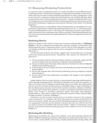 106

PART 2

CAPTURING MARKETING INSIGHTS

::: Measuring Marketing Productivity
An important task of marketing research is to assess the efficiency and effectiveness of
marketing activities. 35 Marketers increasingly are being held accountable for their invest­
ments and must be able to justify marketing expenditures to senior management. 36 One
survey of top U.S. marketers revealed that around half were not satisfied with their ability
to measure the return on their marketing investments. 37 Another revealed that 63% of sen­
ior management were dissatisfied with their marketing performance measurement system
and wanted marketing to supply prior and posterior estimates of the impact of marketing
programs. 30
Marketing research can help address this increased need for accountability. Two com­
plementary approaches to measuring marketing productivity are: (1) marketing metrics
to assess marketing effects and (2) marketing-mix modeling to estimate causal relation­
ships and measure how marketing activity affects outcomes. Marketing dashboards are a
structured way to disseminate the insights gleaned from these two approaches within the
organization.

Marketing Metrics
Marketers employ a wide variety of measures to assess marketing effects. 39 Marketing
metcies is the set of measures that helps them quantify, compare, and interpret their
marketing performance. Marketing metrics can be used by brand managers to justify
and design marketing prograrrls and by senior management to decide on financial
allocations. 4o
London Business School's Tim Ambler suggests that if firms think they are already
measuring marketing performance adequately, they should ask themselves five
questions: 41
1.	 Do you routinely research consumer behavior (retention, acquisition, usage) and why

consumers behave that way (awareness, satisfaction, perceived quality)?
2.	 Do you routinely report the results of this research to the board in a format integrated
with financial marketing metrics?
3.	 In those reports, do you compare the results with the levels previously forecasted in the
business plans?
4.	 Do you also compare them with the levels achieved by your key competitor using the
same indicators?
5.	 Do you adjust short-term performance according to the change in your marketing­
based asset(s)?
Ambler believes firms must give priority to measuring and reporting marketing perfor­
mance through marketing metrics. He believes evaluation can be split into two parts: (1)
short-term results and (2) changes in brand equity. Short-term results often reflect profit­
and-loss concerns as shown by sales turnover, shareholder value, or some combination of
the two. Brand-equity measures could include customer awareness, attitudes, and behav­
iors; market share; relative price premium; number of complaints; distribution and avail­
ability; total number of customers; perceived quality, and loyalty and retention. 42
DoubleClick Inc., which places roughly two trillion ads a month for clients, offers 50 differ­
ent types of metrics to monitor campaigns. 43
Companies can also monitor an extensive set of metrics internal to the company,
such as innovation. For example, 3M tracks the proportion of sales resulting from its
recent innovations. Ambler also recommends developing employee measures and met­
rics, arguing that "end users are the ultimate customers, but your own staff are your first;
you need to measure the health of the internal market." Table 4.4 summarizes a list of
popular internal and external marketing metrics from Ambler's survey in the United
Kingdom. 44

Marketing-Mix Modeling
Marketing accountability also means that marketers must more precisely estimate the
effects of different marketing investments. Marketing-mix models analyze data from a vari­
ety of sources, such as retailer scanner data, company shipment data, pricing, media, and

 
