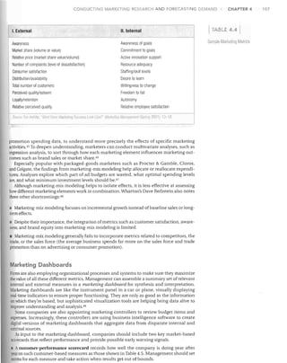 CONDUCTING MARKETING RESEARCH AND FORECASTING DEMAND

I. External

II. Internal

Awareness
Market share (volume or value)
Relative price (market share value/volume)
Number of complaints (level of dissatisfaction)
Consumer satisfaction
Distribution/availability
Total number of customers
Perceived quality/esteem
Loyalty/retention
Relative perceived quality

Awareness of goals
Commitment to goals
Active innovation support
Resource adequacy
Staffing/skill levels
Desire to learn
Willingness to change
Freedom to fail
Autonomy
Relative employee satisfaction

promotion spending data, to understand more precisely the effects of specific marketing
activities. 45 To deepen understanding, marketers can conduct multivariate analyses, such as
regression analysis, to sort through how each marketing element influences marketing out­
comes such as brand sales or market share. 4G
Especially popular with packaged-goods marketers such as Procter & Gamble, Clorox,
and Colgate, the findings from marketing-mix modeling help allocate or reallocate expendi­
tures. Analyses explore which part of ad budgets are wasted, what optimal spending levels
are, and what minimum investment levels should be. 47
Although marketing-mix modeling helps to isolate effects, it is less effective at assessing
how different marketing elements work in combination. Wharton's Dave Reibstein also notes
three other shortcomings: 48
• Marketing-mix modeling focuses on incremental growth instead of baseline sales or long­
term effects.
Despite their importance, the integration ofmetrics such as customer satisfaction, aware­
ness, and brand equity into marketing-mix modeling is limited.
• Marketing-mix modeling generally fails to incorporate metrics related to competitors, the
trade, or the sales force (the average business spends far more on the sales force and trade
promotion than on advertising or consumer promotion).

Marketing Dashboards
Firms are also employing organizational processes and systems to make sure they maximize
the value of all these different metrics. Management can assemble a summary set of relevant
internal and external measures in a marketing dashboard for synthesis and interpretation.
Marketing dashboards are like the instrument panel in a car or plane, visually displaying
real-time indicators to ensure proper functioning. They are only as good as the information
on which they're based, but sophisticated visualization tools are helping bring data alive to
improve understanding and analysis. 49
Some companies are also appointing marketing controllers to review budget items and
expenses. Increasingly, these controllers are using business intelligence software to create
digital versions of marketing dashboards that aggregate data from disparate internal and
external sources.
As input to the marketing dashboard, companies should include two key market-based
scorecards that reflect performance and provide possible early warning signals.
• A customer-performance scorecard records how well the company is doing year after
year on such customer-based measures as those shown in Table 4.5. Management should set
norms for each measure and take action when results get out of bounds.

TABLE

CHAPTER 4

4.41

Sflnlple M Iketing lVIellics

107

 