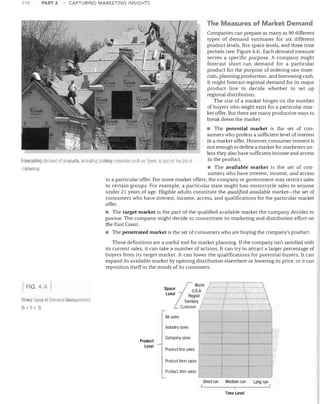 110

PART 2

CAPTURING MARKETING INSIGHTS

The Measures of Market Demand
Companies can prepare as many as 90 different
types of demand estimates for six different
product levels, five space levels, and three time
periods (see Figure 4.4). Each demand measure
serves a specific purpose. A company might
forecast short-run demand for a particular
product for the purpose of ordering raw mate­
rials, planning production, and borrowing cash.
It might forecast regional demand for its major
product line to decide whether to set up
regional distribution.
The size of a market hinges on the number
of buyers who might exist for a particular mar­
ket offer. But there are many productive ways to
break down the market:
• The potential market is the set of con­
sumers who profess a sufficient level of interest
in a market offer. However, consumer interest is
not enough to define a market for marketers un­
less they also have sufficient income and access
to the product.
Forecasting dCIl1Llnd of pmclucts, incilluing building rnal~rials slich as Tyvek. is pari of the JUll of
• The available market is the set of con­
lIlarketing.
sumers who have interest, income, and access
to a particular offer. For some market offers, the company or government may restrict sales
to certain groups. For example, a particular state might ban motorcycle sales to anyone
under 21 years of age. Eligible adults constitute the qualified available market-the set of
consumers who have interest, income, access, and qualifications for the particular market
offer.
• The target market is the part of the qualified available market the company decides to
pursue. The company might decide to concentrate its marketing and distribution effort on
the East Coast.
• The penetrated market is the set of consumers who are buying the company's product.
These definitions are a useful tool for market planning. If the company isn't satisfied with
its current sales, it can take a number of actions. It can try to attract a larger percentage of
buyers from its target market. It can lower the qualifications for potential buyers. It can
expand its available market by opening distribution elsewhere or lowering its price, or it can
reposition itself in the minds of its customers.

w

FIG. 4.4

/

u.s

Regia /
Territory /
Customer /

Ninety Types of Demalld Meascllernent
(6 x 5 x 3)

I
I
!
I









i,

All sales

--t--­
Industry sales

-­
Product

level

Company sales
Product line sales

­

Product form sales

..
,

-_. ­

Product item sales
Short run

Medium run

Long run


I

i

!

Time level




 