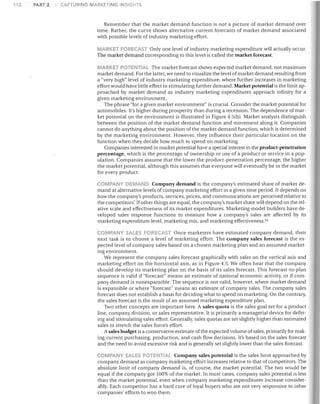 112

PART 2

CAPTURING MARKETING INSIGHTS

Remember that the market demand function is not a picture of market demand over
time. Rather, the curve shows alternative current forecasts of market demand associated
with possible levels of industry marketing effort.
MARKET FORECAST Only one level of industry marketing expenditure will actually occur.
The market demand corresponding to this level is called the market forecast.
MARKET POTENTIAL The market forecast shows expected market demand, not maximum

market demand. For the latter, we need to visualize the level of market demand resulting from
a "very high" level of industry marketing expenditure, where further increases in marketing
effort would have little effect in stimulating further demand. Market potential is the limit ap­
proached by market demand as industry marketing expenditures approach infinity for a
given marketing environment.
The phrase "for a given market environment" is crucial. Consider the market potential for
automobiles. It's higher during prosperity than during a recession. The dependence of mar­
ket potential on the environment is illustrated in Figure 4.5(b). Market analysts distinguish
between the position of the market demand function and movement along it. Companies
cannot do anything about the position of the market demand function, which is determined
by the marketing environment. However, they influence their particular location on the
function when they decide how much to spend on marketing.
Companies interested in market potential have a special interest in the product-penetration
percentage, which is the percentage of ownership or use of a product or service in a pop­
ulation. Companies assume that the lower the product-penetration percentage, the higher
the market potential, although this assumes that everyone will eventually be in the market
for every product.
COMPANY DEMAND Company demand is the company's estimated share of market de­

mand at alternative levels of company marketing effort in a given time period. It depends on
how the company's products, services, prices, and communications are perceived relative to
the competitors'. If other things are equal, the company's market share will depend on the rel­
ative scale and effectiveness of its market expenditures. Marketing model builders have de­
veloped sales response functions to measure how a company's sales are affected by its
marketing expenditure level, marketing mix, and marketing effectiveness. 54
COMPANY SALES FOPt:CAST Once marketers have estimated company demand, their

next task is to choose a level of marketing effort. The company sales forecast is the ex­
pected level of company sales based on a chosen marketing plan and an assumed market­
ing environment.
We represent the company sales forecast graphically with sales on the vertical axis and
marketing effort on the horizontal axis, as in Figure 4.5. We often hear that the company
should develop its marketing plan on the basis of its sales forecast. This forecast-to-plan
sequence is valid if "forecast" means an estimate of national economic activity, or if com­
pany demand is nonexpansible. The sequence is not valid, however, where market demand
is expansible or where "forecast" means an estimate of company sales. The company sales
forecast does not establish a basis for deciding what to spend on marketing. On the contrary,
the sales forecast is the result of an assumed marketing expenditure plan.
Two other concepts are important here. A sales quota is the sales goal set for a product
line, company division, or sales representative. It is primarily a managerial device for defin­
ing and stimulating sales effort. Generally, sales quotas are set slightly higher than estimated
sales to stretch the sales force's effort.
Asales budget is a conservative estimate ofthe expected volume of sales, primarily for mak­
ing current purchasing, production, and cash flow decisions. It's based on the sales forecast
and the need to avoid excessive risk and is generally set slightly lower than the sales forecast.
COMPANY SALES POTEI'III' ,L Company sales potential is the sales limit approached by

company demand as company marketing effort increases relative to that of competitors. The
absolute limit of company demand is, of course, the market potential. The two would be
equal if the company got 100% of the market. In most cases, company sales potential is less
than the market potential, even when company marketing expenditures increase consider­
ably. Each competitor has a hard core of loyal buyers who are not very responsive to other
companies' efforts to woo them.

 