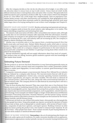 CONDUCTING

ARI<ETING RESEARCH AND FORECASTING DEMAND

After the company decides on the city-by-city allocation of its budget, it can refine each
city allocation down to census tracts or zip+4 code centers. Census tracts are small, locally
defined statistical areas in metropolitan areas and some other counties. They generally have
stable boundaries and a population of about 4,000. Zip+4 code centers (which were designed
by the U.S. Post Office) are a little larger than neighborhoods. Data on population size,
median family income, and other characteristics are available for these geographical units,
and marketers have found them extremely useful for identifying high-potential retail areas
within large cities or for buying mailing lists to use in direct-mail campaigns (see Chapter 8).
INDUS TRY SALES'

0.., RKE - 5H
5 Besides estimating total potential and area po­
tential, a company needs to know the actual industry sales taking place in its market. This
means identifying competitors and estimating their sales.
The industry trade association will often collect and publish total industry sales, although
it usually does not list individual company sales separately. With this information, however,
each company can evaluate its own performance against the whole industry. If a company's
sales are increasing by 5% a year, and industry sales are increasing by 10%, the company is
losing its relative standing in the industry.
Another way to estimate sales is to buy reports from a marketing research firm that
audits total sales and brand sales. Nielsen Media Research audits retail sales in various
product categories in supermarkets and drugstores and sells this information to interested
companies. These audits let a company compare its performance to the total industry or
to any particular competitor to see whether it is gaining or losing share either overall or on
a brand-by-brand basis.
Because distributors typically will not supply information about how much of competi­
tors' products they are selling, business-goods marketers operate with less knowledge of
their market share results.

Estimating Future Demand
The few products or services that lend themselves to easy forecasting generally enjoy an
absolute level or a fairly constant trend and competition that is either nonexistent (public
utilities) or stable (pure oligopolies). In most markets, in contrast, good forecasting is a key.
factor in success.
Companies commonly prepare a macroeconomic forecast first, followed by an industry
forecast, followed by a company sales forecast. The macroeconomic forecast calls for pro­
jecting inflation, unemployment, interest rates, consumer spending, business investment,
government expenditures, net exports, and other variables. The end result is a forecast of
gross national product, which the firm uses, along with other environmental indicators, to
forecast industry sales. The company derives its sales forecast by assuming that it will win a
certain market share.
How do firms develop their forecasts? They may create their own or buy forecasts from
outside sources such as marketing research firms, which interview customers, distributors,
and other knowledgeable parties. Specialized forecasting firms produce long-range fore­
casts of particular macro environmental components, such as population, natural resources,
and technology. Some examples are Global Insight (a merger of Data Resources and Wharton
Econometric Forecasting Associates), Forrester Research, and the Gartner Group. Futurist
research firms produce speculative scenarios; three examples are the Institute for the Future,
Hudson Institute, and the Futures Group.
All forecasts are built on one ofthree information bases: what people say, what people do,
or what people have done. Using what people say requires surveying the opinions of buyers
or Ihose close to them, such as salespeople or outside experts, with surveys of buyer's inten­
tions, composites of sales force opinions, and expert opinion. BUilding a forecast on what
people do means putting the product into a test market to measure buyer response. To use
the final basis-what people have done-firms analyze records of past bUying behavior or
use time-series analysis or statistical demand analysis.
URVEY OF BUYERS I TENTI
5 Forecasting is the art of anticipating what buyers are
Jikelyto do under a given set of conditions. For major consumer durables such as appliances,
several research organizations conduct periodic surveys of consumer buying intentions and

CHAPTER 4

115

 