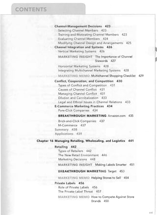 Channel-Management Decisions 423
Selecting Channel Members 423
Training and Motivating Channel Members

423

Evaluating Channel Members 424
Modifying Channel Design and Arrangements
Channel Integration and Systems 426
Vertical Marketing Systems

425

426

MARKETING INSIGHT The Importance of Channel
Stewards

427

Horizontal Marketing Systems 428
Integrating Multichannel Marketing Systems

TI

MEM

428

Multichannel Shopping Checklist

Conflict, Cooperation, and Competition
Types of Conflict and Competition
Causes of Channel Conflict 431
Managing Channel Conflict 431

430

431

Dilution and Cannibalization 433
Legal and Ethical Issues in Channel Relations
E-Commerce Marketing Practices 434
Pure-Click Companies

433

434

BREAKTHROUGH: MARKETING Amazon.com
Brick-and-Click Companies
M-Commerce 437

Summary

435

437

438

Applications

439

Chapter 16 Managing Retailing, Wholesaling, and Logistics
Retailing

429

441

442

Types of Retailers 442
The New Retail Environment
Marketing Decisions

446

448

MARKETING INSIGHT Making Labels Smarter 451
BREAKTHROUGH MARKETING Target
M

RKETING ME

Private Labels

453

0 Helping Stores to Sell

454

456

Role of Private Labels 456
The Private-Label Threat 457

MARKETING MEMO How to Compete Against Store
Brands

458

xxi

 
