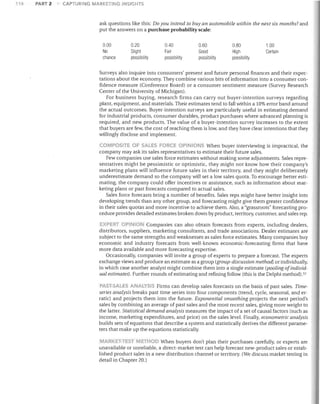 116

PART 2

CAPTURING MARKETING INSIGHTS

ask questions like this: Do you intend to buy an automobile within the next six months? and
put the answers on a purchase probability scale:
0.00

0.20

0.40

0.60

0.80

1.00

No

Slight
possibility

Fair
possibility

Good

High
possibility

Certain

chance

possibility

Surveys also inquire into consumers' present and future personal finances and their expec­
tations about the economy. They combine various bits of information into a consumer con­
fidence measure (Conference Board) or a consumer sentiment measure (Survey Research
Center of the University of Michigan).
For business buying, research firms can carry out buyer-intention surveys regarding
plant, equipment, and materials. Their estimates tend to fall within a 10% error band around
the actual outcomes. Buyer-intention surveys are particularly useful in estimating demand
for industrial products, consumer durables, product purchases where advanced planning is
required, and new products. The value of a buyer-intention survey increases to the extent
that buyers are few, the cost of reaching them is low, and they have clear intentions that they
willingly disclose and implement.
COMPOS TE OF SALES FORCE OPINIONS When buyer interviewing is impractical, the

company may ask its sales representatives to estimate their future sales.
Few companies use sales force estimates without making some adjustments. Sales repre­
sentatives might be pessimistic or optimistic, they might not know how their company's
marketing plans will influence future sales in their territory, and they might deliberately
underestimate demand so the company will set a low sales quota. To encourage better esti­
mating, the company could offer incentives or assistance, such as information about mar­
keting plans or past forecasts compared to actual sales.
Sales force forecasts bring a number of benefits. Sales reps might have better insight into
developing trends than any other group, and forecasting might give them greater confidence
in their sales quotas and more incentive to achieve them. Also, a "grassroots" forecasting pro­
cedure provides detailed estimates broken down by product, territory, customer, and sales rep.
XPFPT OPJ"UOI'll Companies can also obtain forecasts from experts, including dealers,
distributors, suppliers, marketing consultants, and trade associations. Dealer estimates are
subject to the same strengths and weaknesses as sales force estimates. Many companies buy
economic and industry forecasts from well-known economic-forecasting firms that have
more data available and more forecasting expertise.
Occasionally, companies will invite a group of experts to prepare a forecast. The experts
exchange views and produce an estimate as a group (group-discussion method] or individually,
in which case another analyst might combine them into a single estimate (pooling ofindivid­
ual estimates). Further rounds of estimating and refining follow (this is the Delphi method),57

PAST·SAL.ES ANALYSIS Firms can develop sales forecasts on the basis of past sales. Time­

series analysis breaks past time series into four components (trend. cycle, seasonal, and er­
ratic) and projects them into the future. Exponential smoothing projects the next period's
sales by combining an average of past sales and the most recent sales, giving more weight to
the latter. Statistical demand analysis measures the impact of a set of causal factors (such as
income, marketing expenditures, and price) on the sales level. Finally, econometric analysis
builds sets of equations that describe a system and statistically derives the different parame­
ters that make up the equations statistically.
MARKET·TEST METHOD When buyers don't plan their purchases carefully, or experts are
unavailable or unreliable, a direct-market test can help forecast new-product sales or estab­
lished product sales in a new distribution channel or territory. (We discuss market testing in
detail in Chapter 20.)

 