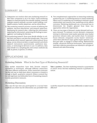 CONDUCTING MARI<ETI

G RES ARCH AND FORECASTING DEMAND

CHAPTER 4

117

C

;;:...-U-::......::.....:....::...M.:....::...A=-.::...::....;R--=-Y--:.....:::~:
1.	 Companies can conduct their own marketing research or

hire other companies to do it for them. Good marketing
research is characterized by the scientific method, creativity,
multiple research methods, accurate model building, cost­
benefit analysis, healthy skepticism, and an ethical focus.
2.	 The marketing research process consists of defining the
problem, decision alternatives, and research objectives,
developing the research plan, collecting the information,
analyzing the information, presenting the findings to man­
agement, and making the decision.
3.	 In conducting research, firms must decide whether to col­
lect their own data or use data that already exist. They must
also decide which research approach (observational, focus
group, survey, behavioral data, or experimental) and which
research instruments (questionnaire, qualitative mea­
sures, or technological devices) to use. In addition, they
must decide on a sampling plan and contact methods (by
mail, by phone, in person, or online).

4.	 Two complementary approaches to measuring marketing
productivity are: (1) marketing metrics to assess marketing
effects and (2) marketing-mix modeling to estimate causal
relationships and measure how marketing activity affects
outcomes. Marketing dashboards are a structured way to
disseminate the insights gleaned from these two
approaches within the organization.
5. There are two types of demand: market demand and com­
pany demand. To estimate current demand, companies
attempt to determine total market potential, area market
potential, industry sales, and market share. To estimate
future demand, companies survey buyers' intentions,
solicit their sales force's input, gather expert opinions, ana­
lyze past sales, or engage in market testing. Mathematical
models, advanced statistical techniques, and computer­
ized data collection procedures are essential to all types of
demand and sales forecasting.

_P_L_I_C_A_TI_O_N_S_:_:: - - - - - - - - - - - - - - - - - - - - - - - - 1 (
Marketing Debate

What Is the Best Type of Marketing Research?

Many market researchers have their favorite research
approaches or techniques, although different researchers
often have different preferences. Some researchers maintain
that the only way to really learn about consumers or brands is
through in-depth, qualitative research. Others contend that
the only legitimate and defensible form of marketing research
involves quantitative measures.

Take a position: The best marketing research is quantitative
in nature versus The best marketing research is qualitative in
nature.

Markefng Discussion
When was the last time you participated in a survey? How
helpful do you think was the information you provided? How

could the research have been done differently to make it more
effective?

 