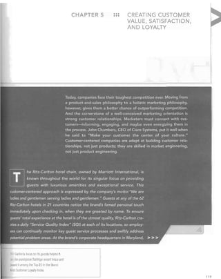 CHAPTE

•••
...

CREATING CUSTOMER
VALUE, SATISFACTION,
AND LOYALTY

Today, companies face their toughest competition ever. Moving from
a product-and-sales philosophy to a holistic marketing philosophy,
however, gives thema better chance of outperforming competition.
And the cornerstone of a well-conceived marketing orientation is
strong customer relationships. Marketers must connect with cus­
tomers-informing,engaging, and maybe even el.,ergizing them in
the process. John Chambers, CEO of Cisco Systems, put it well when
he said to "Make your customer the center ·of your culture."
Customer-centered companies are adept at building customer rela­
tionships, not just products; they are skilled;n market engineering,
not just product engineering;

lTI

he Ritz-Carl.ton hotel chain, owned bY. M. wiott InternaHona/, i,

known throughout the world for: its singular focus on providing

guests with luxurious amenities and exceptional service. This

customer-centered approach is expressed by thee company's motto: "We are
ladies and gentlemen

s~rving ladies

and gentlemen. "

Guest~

at any of the 62

Ritz-Carlton hotels in 21 co~ntries notice the brand's famed personal touch
immediately upon checking in,. when they are greeted by name; To ensure
guests' total experience at the hotel is of the utmost quality, Ritz-Carlton cre­

ates a daily "ServiceQuality Index" (SQI) at each of its locations/so employ­
ees can continually monitor key guest service processes and swiftly address.
potential problem areas. At the brand's corporate headquarters in Maryland,

RItz-Carltan's

fOCliS

on IL<> guests helped i

win the prestigious Baldrige award twice a fJ
paced It among r Ie Ton 20 in the Brand

Kys Customer L yally Index.

> ».

l
119

 