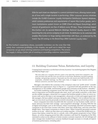 120

PART 3

CONNECTING WITH CUSTOMERS

SOls for. each hotelaredisplayed-in a central command room,. allowing instant analy­
sis of how well,a' single location is perf()rming. Other customer'service initiatives

include the CLASS (Customer L0)la/ty Anticipation Satisfaction System) database,
whic;h contains preferenc;es .and requirements of repeat Ritz,Cariton guests, and a
rooni maintainence system known as CARE (Clean and.. Repair Everything), which
'ensures all guestrooms are free of defects every.90 days. These initiatives helped
Ritz-Carlton win its second Malcolm Baldrige National Quality Award in 1999,
becoming the only service company to win twice:

It~ dedication

to its customers also

enables. Ritz-Car/tonto forge lasting relationships w.ith them, as evidenced by the
hotel's Top 20 ranking

on the Brand /(eys2006 Customer Loyalty Index.!

As Ritz-Carlton's experience shows, successful marketers are the ones that fully
satisfy their customers profitably. In this chapter, we spell out in detail the ways
companies can go about winning customers and beating competitors. The answer
lies largely in doing a better job of meeting or exceeding customer expectations.

::: Building Customer Value. Satisfaction, and Loyalty
Creating loyal customers is at the heart of every business. 2 As marketing experts Don Peppers
and Martha Rogers say::;
The only value your company will ever create is the value that comes from customers-the
ones you have now and the ones you ,,,,,ill have in the future. Businesses succeed by getting,
keeping, and growing customers. Customers are the only reason you build factories, hire
employees, schedule meetings, lay fiber-optic lines, or engage in any business activity.
VVithout customers, you don't have a business.

Managers who believe the customer is the company's only true "profit center" consider
the traditional organization chart in Figure 5.1-a pyramid with the president at the top,
management in the middle, and frontline people and customers at the bottom-obsolete. 1
Successful marketing companies invert the chart (Figure 5.1b). At the top are customers;
next in importance are frontline people who meet, serve, and satisfy customers; under them
are the middle managers, whose job is to support the frontline people so they can serve cus­
tomers well; and at the base is top management, whose job is to hire and support good mid­
dle managers. We have added customers along the sides of Figure 5.1(b) to indicate that man­
agers at every level must be personally involved in knowing, meeting, and serving customers.
Some companies have been founded with the customer-on-top business model, and cus­
tomer advocacy has been their strategy-and competitive advantage-all along. With the rise
of digital technologies such as the Internet, today's increasingly informed consumers expect
companies to do more than connect with them, more than satisfy them, and even more than
delight them. They expect companies to listen to them. 5 When CompUSA permitted customer
reviews on its site-which can then show up in online searches-it found that 20,000 more cus­
tomers than before visited the site in a month, with a 50% greater propensity to buy.6 Vhen
Ebates, an online shopping portal that offers members cash back for shopping on the Web,
switched to online survey software to better monitor customer responses, the site redesign and
other changes that resulted from customer feedback brought increases in virtually all aspects
of business performance, including sales.?

 