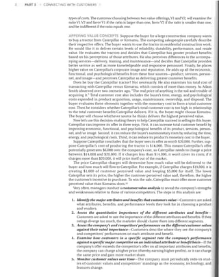 2

PART 3

CONNECTING WITH CUS iOMERS

types of costs. The customer choosing between two value offerings, VI and V2, will examine the
ratio Vl:V2 and favor VI if the ratio is larger than one, favor V2 if the ratio is smaller than one,
and be indifferent if the ratio equals one.
APPLYING VALUE CONCEP""S Suppose the buyer for a large construction company wants
to buy a tractor from Caterpillar or Komatsu. The competing salespeople carefully describe

their respective offers. The buyer wants to use the tractor in residential construction work.
He would like it to deliver certain levels of reliability, durability, performance, and resale
value. He evaluates the tractors and decides that Caterpillar has greater product benefits
based on his perceptions of those attributes. He also perceives differences in the accompa­
nying services-delivery, training, and maintenance-and decides that Caterpillar provides
better service as well as more knowledgeable and responsive personnel. Finally, he places
higher value on Caterpillar's corporate image and reputation. He adds up all the economic,
functional, and psychological benefits from these four sources-product, services, person­
nel, and image-and perceives Caterpillar as delivering greater customer benefits.
Does he buy the Caterpillar tractor? Not necessarily. He also examines his total cost of
transacting with Caterpillar versus Komatsu, which consists of more than money. As Adam
Smith observed over two centuries ago, "The real price of anything is the toil and trouble of
acquiring it." Total customer cost also includes the buyer's time, energy, and psychological
costs expended in product acquisition, usage, maintenance, ownership, and disposal. The
buyer evaluates these elements together with the monetary cost to form a total customer
cost. Then he considers whether Caterpillar's total customer cost is too high in relationship
to the total customer benefits Caterpillar delivers. If it is, the buyer might choose Komatsu.
The buyer .vill choose whichever source he thinks delivers the highest perceived value.
Now let's use this decision-making theory to help Caterpillar succeed in selling to this buyer.
Caterpillar can improve its offer in three ways. First, it can increase total customer benefit by
improving economic, functional, and psychological benefits of its product, services, person­
nel, and/ or image. Second, it can reduce the buyer's nonmonetary costs by reducing the time,
energy, and psychological costs. Third, it can reduce its product's monetary cost to the buyer.
Suppose Caterpillar concludes that the buyer sees its offer as worth $20,000. Further, sup­
pose Caterpillar's cost of producing the tractor is $14,000. This means Caterpillar's offer
potentially generates $6,000 over the company's cost, so Caterpillar needs to charge a price
between $14,000 and $20,000. If it charges less than $14,000, it won't cover its costs; if it
charges more than $20,000, it .viII price itself out of the market.
The price Caterpillar charges will determine how much value will be delivered to the
buyer and how much .viII flow to Caterpillar. For example, if Caterpillar charges $19,000, it is
creating $1,000 of customer perceived value and keeping $5,000 for itself. The lower
Caterpillar sets its price, the higher the customer perceived value and, therefore, the higher
the customer's incentive to purchase. To win the sale, Caterpillar must offer more customer
perceived value than Komatsu does. 1O
Very often, managers conduct a customer value analysis to reveal the company's strengths
and weaknesses relative to those of various competitors. The steps in this analysis are:

1.	 Identify the major attributes and benefits that customers value-Customers are asked
what attributes, benefits, and performance levels they look for in choosing a product
and vendors.
2.	 Assess the quantitative importance of the different attributes and benefits­
Customers are asked to rate the importance of the different attributes and benefits. Iftheir
ratings diverge too much, the marketer should cluster them into different segments.
3.	 Assess the company's and competitors' performances on the different customer values
against their rated importance-Customers describe where they see the company's
and competitors' performances on each attribute and benefit.
4.	 Examine how customers in a specific segment rate the company's peljormance
against a specific major competitor on an individual attribute or benefit basis-If the
company's offer exceeds the competitor's offer on all important attributes and benefits,
the company can charge a higher price (thereby earning higher profits), or it can charge
the same price and gain more market share.
5.	 Monitor customer values over time-The company must periodically redo its stud­
ies of customer values and competitors' standings as the economy, technology, and
features change.

 