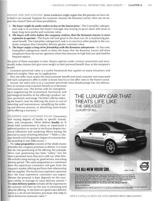 CREATING CUSTOMER Vfl.LUE, SATISFACTION, AND LOYALTY

CHAPTER 5

CHOICES AND IMPLICATIONS Some marketers might argue that the process we have de­
scribed is too rational. Suppose the customer chooses the Komatsu tractor. How can we ex­
plain this choice? Here are three possibilities.
1.	 The buyer might be under orders to buy at the lowest price--The Caterpillar salesper­ 


son's task is to convince the buyer's manager that buying on price alone will result in

lower long-term profits and customer value.

2.	 The buyer will retire before the company realizes that the Komatsu tractor is more

expensive to operate--The buyer will look good in the short run; he is maximizing per­

sonal benefit. The Caterpillar salesperson's task is to convince other people in the cus­ 

tomer company that Caterpillar delivers greater customer value.

3.	 The buyer enjoys a long-term friendship with the Komatsu salesperson-In this case,

Caterpillar's salesperson needs to show the buyer that the Komatsu tractor will draw

complaints from the tractor operators when they discover its high fuel cost and need for

frequent repairs.

The point of these examples is clear: Buyers operate under various constraints and occa­
sionally make choices that give more weight to their personal benefit than to the company's
benefit.
Customer-perceived value is a useful framework that applies to many situations and
yields rich insights. Here are its implications:
First, the seller must assess the total customer benefit and total customer cost associated
with each competitor's offer in order to know how his or her offer rates in the buyer's mind.
Second, the seller who is at a customer-perceived-value disadvantage has two alterna­
tives: to increase total customer benefit or to decrease
total customer cost. The former calls for strengthen­
ing or augmenting the economical, functional, and
psychological benefits of the offering's product, ser­
vices, personnel, and image. The latter calls for reduc­
ing the buyer's costs by reducing the price or cost of
ownership and maintenance, simplifying the order­
THE GREATEST
ing and delivery process, or absorbing some buyer

LUXURY OF ALL.

risk by offering a warranty. I I

THE LUXURY CAR THAT
TREATS LIFE LIKE

OEUVERING ilGH CUSTOM R VALUE Consumers

have varying degrees of loyalty to specific brands,

stores, and companies. Oliver defines loyalty as "A

deeply held commitment to rebuy or repatronize a

preferred product or service in the future despite situ­

ational influences and marketing efforts having the

potential to cause switching behavior."12Table 5.1 dis­

plays brands with the greatest degree of customer loy­

alty according to one 2006 survey.l3

The value proposition consists of the whole cluster
of benefits the company promises to deliver; it is more
than the core positioning of the offering. For example,
Volvo's core positioning has been "safety," but the
buyer is promised more than just a safe car; other ben­
efits include a long-lasting car, good service, and a long
warranty period. The value proposition is a statement
about the experience customers will gain from the
company's market offering and from their relationship
Volvo. for life
with the supplier. The brand must represent a promise
about the total experience customers can expect.
If you
rrta the greatOSI!uJ;uty, you'll want a luxury car thai
protecting life its first priority. Tho

.U'M'W' ~ sao ~ exaclly lhal wilh new Pre·Emptive Technologies thai can actually detect dangerous

Whether the promise is kept depends on the com­
sitwllonJ, bolonP they happen. These wond-firsts Or'SUre that for people both insido and outside the car, Ihe

~ of lite ~rnty gDCs on. And wilh the power 01 an available 3n-hp VB and elegant Scandinavian

pany's ability to manage its value delivery system. 14
detign. t.he driver experiences a perfectly struck balance of perfOlmance and luxury.

WHO WOULD YOU GIVE A VOLVO TO? The all-new Volvo S80, starting at $38,705:

The value delivery system includes aJJ the experiences
visit us at volvocars.us
-.Cot...............

..
the customer will have on the way to obtaining and	
using the offering. At the heart of a good value delivery ' - - - - - - - - - - - - - - - - - - - - - - - - ­
system is a set of core business processes that help to
deliver distinctive consumer value. ls
Safety is ,1 18adill(j, bulnol the only, benefit promiseel in Volvo's value proposition.

THE ALL-NEW VOLVO sao.
~lI!Ir

"MSA:f'dooH"",(~~~T.o_	 ~.....,........
....

r;.200?~C..otNonll"-a.UC.Thoh.~~"''''''o,wW.·

make~

~~

~t;Oo.l.s....,.:....-..t-:'cd"""""""""b~~

... ~''''''''olw.t.<l.u.'*I'''_:O_l'C'''_boolI.
•

123

 