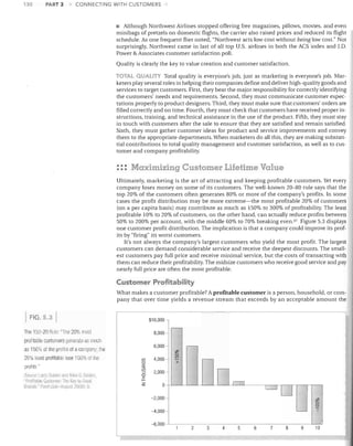 130

PART 3

CONNECTING WITH CUSTOMERS

• Although Northwest Airlines stopped offering free magazines, pillows, movies, and even
mini bags of pretzels on domestic flights, the carrier also raised prices and reduced its flight
schedule. As one frequent flier noted, "Northwest acts low cost without being low cost." Not
surprisingly, Northwest came in last of all top U.S. airlines in both the ACS index and J.D.
Power & Associates customer satisfaction poll.
Quality is clearly the key to value creation and customer satisfaction.
TOTAL QUAliTY Total quality is everyone's job, just as marketing is everyone's job. Mar-

keters play several roles in helping their companies define and deliver high-quality goods and
services to target customers. First, they bear the major responsibility for correctly identifying
the customers' needs and requirements. Second, they must communicate customer expectations properly to product designers. Third, they must make sure that customers' orders are
filled correctly and on time. Fourth, they must check that customers have received proper instructions, training, and technical assistance in the use of the product. Fifth, they must stay
in touch with customers after the sale to ensure that they are satisfied and remain satisfied.
Sixth, they must gather customer ideas for product and service improvements and convey
them to the appropriate departments. When marketers do all this, they are making substantial contributions to total quality management and customer satisfaction, as well as to customer and company profitability.

::: Maximizing Customer Lifetime Value
Ultimately, marketing is the art of attracting and keeping profitable customers. Yet every
company loses money on some of its customers. The well-known 20-80 rule says that the
top 20% of the customers often generates 80% or more of the company's profits. In some
cases the profit distribution may be more extreme-the most profitable 20% of customers
(on a per capita basis) may contribute as much as 150% to 300% of profitability. The least
profitable 10% to 20% of customers, on the other hand, can actually reduce profits between
50% to 200% per account, with the middle 60% to 70% breaking evenY Figure 5.3 displays
one customer profit distribution. The implication is that a company could improve its profits by "firing" its worst customers.
It's not always the company's largest customers who yield the most profit. The largest
customers can demand considerable service and receive the deepest discounts. The smallest customers pay full price and receive minimal service, but the costs of transacting .vith
them can reduce their profitability. The midsize customers who receive good service and pay
nearly full price are often the most profitable.

Customer Profitability
What makes a customer profitable? A profitable customer is a person, household, or company that over time yields a revenue stream that exceeds by an acceptable amount the
FIG. 5.3

I

Tile 150-20 Rule: "Tile 20% mos1
profitable customers generate as muc!

I

$10,000

I

8,000 -

20% least profitable lose -100% of Ihe
Larry Seloer ami Yoko S. seILle;l.
"?mf:tnhlr- ClsIOillf,r. nt~ Ke' to Gll':1t
Rr<Jilru..-' Poinl (JUly-/lIIQllst 2110fij. Y.
!>OUlCC.

I

6,000

as 150% of Ille profils of a company: the
profits"

I~
~-

#.
';2 I I
+
0

CfJ
Cl

4,000 -

CfJ

2,000 -

z
<:(

::::>
0

0
-2,000

~-

WD~

:r:
f-~

I

LJIT

I

I

I I'#.
0
0

L-----l

-4,000 -I
-6,000

2

3

4

5

6

7

8

9

I 'I

10

 