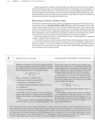 132

PART 3

CONNECTING WITH CUSTOMERS

Another perspective compares the individuals who make up the firm's customer portfolio to the stocks that make up an investment portfolio. 53 In marketing, as in investments, it's
important to calculate the beta, or risk-reward value, for each portfolio item and then diversify accordingly. From this perspective, firms should assemble portfolios of negatively correlated individuals so that the financial contributions of one offset the deficits of another to
maximize the portfolio's risk-adjusted lifetime value.

Measuring Customer Lifetime Value
The case for maximizing long-term customer profitability is captured in the concept of customer lifetime value. 54 Customer lifetime value (CLV) describes the net present value of the
stream of future profits expected over the customer's lifetime purchases. The company must
subtract from its expected revenues the expected costs of attracting, selling, and servicing
the account of that customer, applying the appropriate discount rate (say, between 10% and
20%, depending on cost of capital and risk attitudes). Lifetime value calculations for a product or service can add up to tens of thousands of dollars or even into six figures. 55
Many methods exist to measure customer lifetime value. 56 "Marketing Memo: Calculating
Customer Lifetime Value" illustrates one.
CLV calculations provide a formal quantitative framework for planning customer investment and help marketers adopt a long-term perspective. One challenge in applying CLV
concepts, however, is to arrive at reliable cost and revenue estimates. Marketers who use
CLV concepts must also take into account the short-term, brand-building marketing activities that help increase customer loyalty.

--

,.---

r

CALCULATING CUSTOMER LIFETIME VALUE

EMO

MARKETING

Researchers and practitioners have used many different approaches
for modeling and estimating customer lifetime value (CLV). Columbia's
Don Lehmann and Harvard's Sunil Gupta recommend the following
formula to estimate tile CLV for a not-yet-acquired customer:
CL V =

i

(PI - c/ )r,
1=0 (1+iY

AC

where, PI = price paid by a consumer at time t,
ci = direct cost of servicing the customer at time t,

i = discount rate or cost of capital for the firm,

rl = probability of customer repeat buying or being "alive" at time t,

example, the firm acquires 100 customers with an acquisition cost per
customer of $40. Therefore, in year 0, it spends $4,000. Some of these
customers defect each year. The present value of the profits from this
cohort of customers over 10 years is $13,286.52. Tile net CLV (after
deducting acquisition costs) is $9,286.52 or $92.87 per customer.
Using an infinite time horizon avoids using an arbitrary time horizon for calculating CLV. In the case of an infinite time horizon,
researcllers have shown that if margins (price minus cost) and retention rates stay constant over time, then the future CLV of an eXisting
customer simplifies to the following:
., mr l
r
CLV=

2:--, = m - (1+i)1
(1+i-r)
1=1

AC = acquisition cost,

T= time horizon for estimating CLV
A key decision is what time horizon to use for estimating CLV.
Typically, three to five years is reasonable. With this information and
estimates of other variables, we can calculate CLV using spreadsheet
analysis.
Gupta and Lehmann illustrate their approach by calculating the
CLV of 100 customers over a 1O-year period (see Table 5.2). In this

In other words, CLV simply becomes margin (m) times a margin multiple [r/(1 +i - nJ.
Table 5.3 shows the margin multiple for various combinations of
rand i. This table shows a simple way to estimate CLV of a customer.
For example, when retention rate is 80% and discount rate is 12%,
the margin multiple is about two-and-a-half. Tilerefore, the future
CLV of an existing customer in this scenario is simply his or her
annual margin multiplied by 25.

Sources: Sunil Gupta and Donald R. Lehmann, "Models of Customer Value," in HandlJook of Marketing Decision Models, ed. Berend Wierenga (Berlin, Germany: Springer
Science and Business Media, 2007): Sunil Gupta and Donald R. Lehmann, "Customers as Assets," Journal of Interactive Marketing 17, no. 1 (VVinter 2006): 9-24: Sunil Gupta
and Donald R. Lehmann, Managing Customers as Investments (Upper Saddle River, NJ: Wharton School Publishing, 2005); Peter Fader, Bruce Hardie, and Ka Lee, "RFM and
CLV: Using Iso-Value Curves for Customer Base Analysis," Journal of Marketing Research 42, no. 4, (November 2005): 415-30; Sunil Gupta, Donald R. Lehmann, and Jennifer
Ames Stuart, "Valuing Customers," Journal of Marketing Researc/141, no. 1 (February 2004): 7-18; Werner J. Reinartz and V. Kumar, "On the Profitability of Long-Life
Customers in a Noncontractual Setting: An Empiricallnvesligation and Implications for Marketing," Journal of Marketing 64 (October 2000): 17-35.

I

 