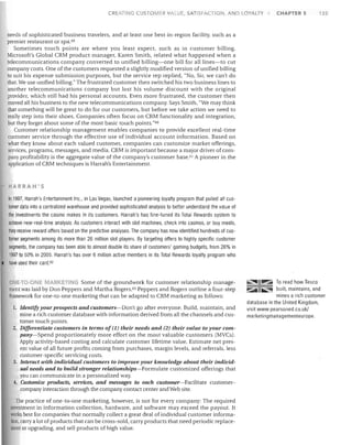 CREATING CUSTOMER VAl UE, SATISFACTION, AND lOYALTY

CHAPTER 5

135

needs of sophisticated business travelers, and at least one best-in-region facility, such as a
premier restaurant or spa. 59
Sometimes touch points are where you least expect, such as in customer billing.
Microsoft's Global CRM product manager, Karen Smith, related what happened when a
telecommunications company converted to unified billing-one bill for all lines-to cut
company costs. One of the customers requested a slightly modified version of unified billing
to suit his expense submission purposes, but the service rep replied, "No, Sir, we can't do
that. We use unified billing." The frustrated customer then switched his two business lines to
another telecommunications company but lost his volume discount with the original
provider, which still had his personal accounts. Even more frustrated, the customer then
moved all his business to the new telecommunications company. Says Smith, "We may think
that something will be great to do for our customers, but before we take action we need to
really step into their shoes. Companies often focus on CRM functionality and integration,
but they forget about some of the most basic touch points."6o
Customer relationship management enables companies to provide excellent real-time
customer service through the effective use of individual account information. Based on
what they know about each valued customer, companies can customize market offerings,
services, programs, messages, and media. CRM is important because a major driver of company profitability is the aggregate value of the company's customer base. m A pioneer in the
application of CRM techniques is Harrah's Entertainment.

HARRAH'S

In 1997, Harrah's Entertainment Inc., in Las Vegas, launched a pioneering loyalty program that pulled all customer data into a centralized warehouse and prOVided sophisticated analysis to better understand the value of
the investments the casino makes in its customers. Harrah's has fine-tuned its Total Rewards system to
achieve near-real-time analysis: As customers interact with slot machines, check into casinos, or buy meals,
they receive reward offers based on the predictive analyses. The company has now identified hundreds of customer segments among its more than 26 million slot players. By targeting offers to highly specific customer
segments, the company has been able to almost double its share of customers' gaming budgets, from 26% in
1997 to 50% in 2005. Harrah's has over 6 million active members in its Total Rewards loyalty program who
have used their card. 62
MARKETI G Some of the groundwork for customer relationship management was laid by Don Peppers and Martha Rogers. 63 Peppers and Rogers outline a four-step
framework for one-to-one marketing that can be adapted to CRM marketing as follows:

ONE·TO-ON

1. Identify your prospects and customers-Don't go after everyone. Build, maintain, and

mine a rich customer database with information derived from all the channels and customer touch points.
2. Differentiate customers in terms of (1) their needs and (2) their value to your company-Spend proportionately more effort on the most valuable customers (MVCs).
Apply activity-based costing and calculate customer lifetime value. Estimate net present value of all future profits coming from purchases, margin levels, and referrals, less
customer-specific servicing costs.
3. Interact with individual customers to improve your knowledge about their individual needs and to build stronger relationships-Formulate customized offerings that
you can communicate in a personalized way.
4. Customize products, services, and messages to each customer-Facilitate customercompany interaction through the company contact center and Web site.
The practice of one-to-one marketing, however, is not for every company: The required
investment in information collection, hardware, and software may exceed the payout. It
works best for companies that normally collect a great deal of individual customer information, carry a lot of products that can be cross-sold, carry products that need periodic replacement or upgrading, and sell products of high value.

~

To read how Tesco
built, maintains, and
mines a rich customer
database in the United Kingdom,
visit www.pearsoned.co.uk/
marketingmanagementeurope.

.Iii::"

~

~

 