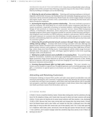 !l

PART 3

CONNECTING WITH CUSTOMERS

NC REASING VAlJE Of THE CUSTOMER BASE A key driver of shareholder value is the aggregate value of the customer base. Winning companies improve the value of their customer
base by excelling at strategies such as the following:

• Reducing the rate ofcustomer defection. Selecting and training employees to be knowledgeable and friendly increases the likelihood that the inevitable shopping questions from
customers will be answered satisfactorily. Whole Foods, the world's largest retailer of natural
and organic foods, woos customers with a commitment to marketing the best foods and a
team concept for employees.

• Increasing the longevity oJthe customer relationship. The more involved a customer is
with the company, the more likely he is to stick around. Some companies treat their customers as partners-especially in business-to-business markets-soliciting their help in the
design of new products or improving their customer service. Instant Web Companies
OWCO), a Chanhassen, Minnesota, direct-mail printer, launched a monthly Customer
Spotlight program where guest companies provide an overview of their business and directmail programs and comment on rwco practices, products, and services. rwco's staff not
only gains exposure to customers but also develops a broader perspective on customers'
business and marketing objectives and how to add value and identify options that help meet
its customers' goals. G4

• Enhancing the growth potential of each customer through "share-oJ-wallet," crossselling, and up-selling. G5 Increase sales from existing customers with new offerings and
opportunities. Harley-Davidson sells more than motorcycles and accessories (such as gloves,
leather jackets, helmets, and sunglasses). Its dealerships sell more than 3,000 items of clothing-some shops even have fitting rooms. Licensed goods sold by others range from predictable items (shot glasses, cue balls, and Zippo cigarette lighters) to the more surprising
(cologne, dolls, and cell phones).

• Making low-profit customers more profitable or terminating them. To avoid the direct
need for termination, marketers can encourage unprofitable customers to buy more or in
larger quantities, forgo certain features or services, or pay higher amounts or fees. Banks,
phone companies, and travel agencies are all now charging for once-free services to ensure
minimum customer revenue levels.

• Focusing disproportionate effort on high-value customers. The most valuable customers can be treated in a special way. Thoughtful gestures such as birthday greetings, small
gifts, or invitations to special sports or arts events can send a strong positive signal to the
customer.

Attracting and Retaining Customers
Companies seeking to expand their profits and sales must spend considerable time and
resources searching for new customers. To generate leads, they develop ads and place them
in media that Vlrill reach new prospects; send direct mail and make phone calls to possible
new prospects; send their salespeople to participate in trade shows where they might find
new leads; purchases names from list brokers; and so on.

CITIZENS BANK

•

In Boston's fiercely competitive banking market, Citizens Bank distinguishes itself by substituting the dog
biscuit for the ubiquitous lollipop, which banks have long used to attract and retain customers with young
children. Citizens gives out dog biscuits to canine-loving customers with their pooches in tow, distributing
14,000 in 2005. Because dog lovers keep coming back and bringing their dog-loving friends, Citizens'
South End Boston branch went a step further and installed the Dog Spot, a dedicated area in the lobby
where dogs can hang out while their owners take care of their banking needs. This 1O-foot-wide space has
turf, a doghouse, water bowls, plants, and biscuits. Since the Dog Spot opened, the bank has seen a spike
in new customers, and its branch manager noted that sometimes dogs force owners in even if there's no
banking to be done. 66

 