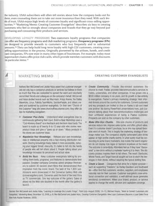 CREATING CUSTOMER VALUE, SATISFACTION, AND LOYALTY

CHAPTER 5

139

the industry. USAA subscribers will often tell stories about how the company looks out for
them, even counseling them not to take out more insurance than they need. With such levels of trust, USAA enjoys high levels of customer loyalty and significant cross-selling opportunities.?5 "Marketing Memo: Creating Customer Evangelists" describes six keys to creating
customers who feel so strongly about companies and brands that they go way beyond just
purchasing and consuming their products and services.
OYALTY PR GR MS Two customers loyalty programs that companies
can offer are frequency programs and club marketing programs. Frequency programs (FPs)
are designed to provide rewards to customers who buy frequently and in substantial
amounts.?6 They can help build long-term loyalty with high CLV customers, creating crossselling opportunities in the process. Originally pioneered by the airlines, hotels, and credit
card companies, FPs now exist in many other types of businesses. For example, today most
supermarket chains offer price club cards, which provide member customers with discounts
on particular items.?7

DEVELOPl G

,_~
...

I_M_A_R_K_ET_I_N_G
.

EMO

Authors Ben McConnell and Jackie Huba assert that customer evangelists not only bUy a company's products or services but believe in them
so much that they are compelled to spread the word and voluntarily
recruit their friends and colleagues on the company's behalf. McConnell
and Huba studied brands such as Macintosh, Krispy Kreme, the Dallas
Mavericks, Linux, Pallotta TeamWorks, SolutionPeople, and others created and sustained by customer evangelists. On their own "Church of
the Customer" blog site (wwvv.churchofthecustomer.com), they offer six
tips for marketing evangelism:
Customer Plus-Delta. Understand what evangelists love by
continuously gathering their input. Build-a-Bear Workshop uses a
"Cub Advisory Board" as a feedback and decision-input body. The
board is made up of twenty 8-to-12-year-olds who review newproduct ideas and give a "paws up or down," Many products in
the stores are customer ideas.
Napsterize Your Knowledge. Release your own knowledge,
data or intellectual property into a fast-moving distribution network. Sharing knowledge freely makes it more accessible, reducing your biggest threat: obscurity. It's liable to fall into the hands
of people who will tell others about it. People talking about your
knowledge increases its perceived and actual value.
Build the Buzz. Keep customer evangelists talking by providing them tools, programs, and features to demonstrate their
passion, Sneaker company Converse asked amateur filmmakers to submit 30-second short films that demonstrated their
inspiration from the iconic brand. The best of the 1,800 submissions were showcased in the Converse Gallery Web site
(conversegallery.com). Converse used the best of the best films
as TV commercials. One key outcome of the gallery: Sales of
shoes via the Web site doubled in the month after the gallery's
launch.

CREATING CUSTOMER EVANGELISTS

Create Community. Provide like-minded customers the
chance to meet. Paetec provides telecommunications services to
hotels, universities, and other companies. It has grown into a
$500 million company in six years, and its growth is due entirely
to evangelism, Paetec's primary marketing strategy: Host informal dinners around the country for customers. Current customers
and key prospects are invited to dine on Paetec's tab and meet
one another. No boring PowerPoint presentations here, just customers talking about their telecommunications challenges and
their unfiltered experiences of being a Paetec customer.
Prospects are sold on the company by other customers,
Make Bite-Size Chunks. Bite-size chunks of products and
services reduce risk, improve sales cycles, and offer ~pfront value.
Even if acustomer doesn't purchase, he or she may spread favorable word of mouth. This is largely the marketing strategy of beverage maker Izze. The company's slightly carbonated juice drinks
appear at high-profile charity events. In what surely must be confounding to some brand marketers, Izze insists that event organizers do not clisplay Izze logos or banners anyWhere at the event.
The outcome is serendipity: Attendees feel as if they have "discovered" a new drink without a marketer hawking it to them. The discovery process inspires them to tell others. The result: Starbucks,
Whole Foods, ancl Target have all sought out Izze to stock the beverages in their stores, without requiring the typical slotting fees.
Create a Cause. Companies that strive for a higher purposesuch as supporting "freedom," as Harley-Davidson and Southwest
do-often find that customers, vendors, suppliers, and employees
naturally root for their success. Customer evangelists crave emotional connection and validation; a well-defined cause generates
emotional commitment. When your brand, product, or service
aspires to cllange the world, altruism and capitalism converge.

Sources: Ben McConnell and Jackie Huba, "Learning to Leverage the Lunatic Fringe," Point (July-August 2006): 14-15; Michael Krauss, "Work to Convert Customers into
Evangelists," Marketing News, December 15, 2006, p. 6; Ben McConnell ane! Jackie HUba, Creating Customer Evangelists: How Loyal Customers Become a Loyal Sales Force
(New York: Kaplan Business, 2003).

 