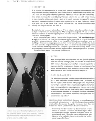 140

PART 3

CONNECTING WITH CUSTOMERS

HERSHEY CO.
In the Spring of 2006, Hershey's started an unusual loyalty program in conjunction with online auction giant
eBay. Consumers who collect WrapperCash points-codes printed on one billion single-serve Hershey products-could bank those points at the Hershey's Web site and then use them to outbid other players for bigticket items in an online auction powered by eBay. That means customers may have had to eat a lot of candy
to post a winning bid, but they could also win a sports car for a pretty low number of wrappers. The program
successfully integrated consumers' off-line and online experiences with the brand. For instance, the bigticket items, such as the chance to be a master chocolatier for a day, spurred consumers to visit
•

Hersheys.com to register and bank their codes. 78
Typically, the first company to introduce an FP in an industry gains the most benefit, especially if competitors are slow to respond. After competitors respond, FPs can become a
financial burden to all the offering companies, but some companies are more efficient and
creative in managing FPs.
Many companies have created club membership programs. Club membership programs can be open to everyone who purchases a product or service, or it can be limited to
an affinity group or to those willing to pay a small fee. Although open clubs are good for
building a database or snagging customers from competitors, limited membership clubs
are more powerful long-term loyalty builders. Fees and membership conditions prevent
those with only a fleeting interest in a company's products from joining. These clubs
attract and keep those customers who are responsible for the largest portion of business.
Some highly successful clubs include the following:

APP L E

Apple encourages owners of its computers to form local Apple-user groups. By
2001, there were over 600, ranging in size from fewer than 25 members to over
1,000 members. The user groups provide Apple owners with opportunities to
learn more about their computers, share ideas, and get product discounts. They
sponsor special activities and events and perform community service, A visit to
Apple's Web site will help a customer find a nearby user group,79

•

HARLEY-DAVIDSON

I
•

The world-famous motorcycle company sponsors the Harley Dwners Group
(H.D.G.), which now numbers one million members in over 1,200 chapters. The
first-time buyer of a Harley-Davidson motorcycle gets a free one-year H.D.G.
membership. H.D.G. benefits include amagazine called Hog Tales, atouring handbook, emergency road service, a specially designed insurance program, theft
reward service, discount hotel rates, and aFly & Ride program enabling members
to rent Harleys while on vacation. The company also maintains an extensive Web
site devoted to H.D.G., which includes information on club chapters, events, and a
special members-only section. 8o

PERSONALIZING MARKETING Company personnel can create
strong bonds with customers by individualizing and personalizing
relationships. In essence, thoughtful companies turn their customers into clients. One distinction that has been drawn:

Local user woups Ilave proliferated among Apple owners, thanks to
links on the Apple Web site 111al help visitOi g locate tl18m The glllllpS
11SIp executives suell as Steve Jobs keep in close tourJI with tile
company's customers and their needs.

Customers may be nameless to the institution; clients
cannot be nameless. Customers are served as part of the
mass or as part of larger segments; clients are served on
an individual basis. Customers are served by anyone who
happens to be available; clients are served by the professional assigned to them. 8l

 