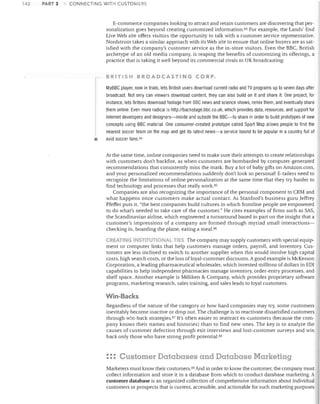 142

PART 3

CONNECTING WITH CUSTOMERS

E-commerce companies looking to attract and retain customers are discovering that personalization goes beyond creating customized information. 83 For example, the Lands' End
Live Web site offers visitors the opportunity to talk with a customer service representative.
Nordstrom takes a similar approach with its Web site to ensure that online buyers are as satisfied with the company's customer service as the in-store visitors. Even the BBC, British
archetype of an old media company, is reaping the benefits of customizing its offerings, a
practice that is taking it well beyond its commercial rivals in UK broadcasting:
BRITISH BROADCASTING CORP.
MyBBC player, now in trials, lets British users download current radio and TV programs up to seven days after

•

broadcast. Not only can viewers download content, they can also build on it and share it. One project, for
instance, lets Britons download footage from BBC news and science shows, remix them, and eventually share
them online. Even more radical is http://backstage.bbc.co.uk, which provides data, resources, and support for
Internet developers and designers-inside and outside the BBC-to share in order to build prototypes of new
concepts using BBC material. One consumer-created prototype called Sport Map allows people to find the
nearest soccer team on the map and get its latest news-a service bound to be popular in a country full of
avid soccer fans. 84

At the same time, online companies need to make sure their attempts to create relationships
with customers don't backfire, as when customers are bombarded by computer-generated
recommendations that consistently miss the mark. Buy a lot of baby gifts on Amazon.com,
and your personalized recommendations suddenly don't look so personal! E-tailers need to
recognize the limitations of online personalization at the same time that they try harder to
find technology and processes that really work. 85
Companies are also recognizing the importance of the personal component to CRM and
what happens once customers make actual contact. As Stanford's business guru Jeffrey
Pfeffer puts it, "the best companies build cultures in which frontline people are empowered
to do what's needed to tal<e care of the customer." He cites examples of firms such as SAS,
the Scandinavian airline, which engineered a turnaround based in part on the insight that a
customer's impressions of a company are formed through myriad small interactionschecking in, boarding the plane, eating a meal. 8G
CREATING INSTITUTlONA.. TIE" The company may supply customers with special equip-

ment or computer links that help customers manage orders, payroll, and inventory. Customers are less inclined to switch to another supplier when this would involve high capital
costs, high search costs, or the loss of loyal-customer discounts. A good example is McKesson
Corporation, a leading pharmaceutical wholesaler, which invested millions of dollars in ED!
capabilities to help independent pharmacies manage inventory, order-entry processes, and
shelf space. Another example is Milliken & Company, which provides proprietary software
programs, marketing research, sales training, and sales leads to loyal customers.

Win-Backs
Regardless of the nature of the category or how hard companies may try, some customers
inevitably become inactive or drop out. The challenge is to reactivate dissatisfied customers
through win-back strategies. 87 It's often easier to reattract ex-customers (because the company knows their names and histories) than to find new ones. The key is to analyze the
causes of customer defection through exit interviews and lost-customer surveys and win
back only those who have strong profit potential. 88

: :: Customer Databases and Database Marketing
Marketers must know their customers.89 And in order to know the customer, the company must
collect information and store it in a database from which to conduct database marketing. A
customer database is an organized collection of comprehensive information about individual
customers or prospects that is current, accessible, and actionable for such marketing purposes

 
