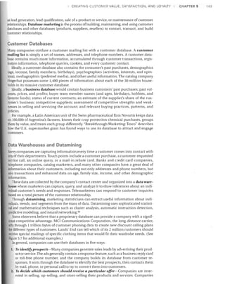 CREATING CUSTOMER VALUE, SATISFACTION, AND LOYALTY

as lead generation, lead qualification, sale of a product or service, or maintenance of customer
relationships. Database marketing is the process of building, maintaining, and using customer
databases and other databases (products, suppliers, resellers) to contact, transact, and build
customer relationships.

Customer Databases
Many companies confuse a customer mailing list with a customer database. A customer
mailing list is simply a set of names, addresses, and telephone numbers. A customer database contains much more information, accumulated through customer transactions, registration information, telephone queries, cookies, and every customer contact.
Ideally, a customer database also contains the consumer's past purchases, demographics
(age, income, family members, birthdays), psychographics (activities, interests, and opinions), mediagraphics (preferred media), and other useful information. The catalog company
Fingerhut possesses some 1,400 pieces of information about each of the 30 million households in its massive customer database.
Ideally, a business database would contain business customers' past purchases; past volumes, prices, and profits; buyer team member names (and ages, birthdays, hobbies, and
favorite foods); status of current contracts; an estimate of the supplier's share of the customer's business; competitive suppliers; assessment of competitive strengths and weaknesses in selling and servicing the account; and relevant buying practices, patterns, and
policies.
For example, a Latin American unit ofthe Swiss pharmaceutical firm Novartis keeps data
on 100,000 of Argentina's farmers, knows their crop protection chemical purchases, groups
them by value, and treats each group differently. "Breakthrough Marketing: Tesco" describes
how the U.K. supermarket giant has found ways to use its database to attract and engage
customers.

Data Warehouses and Datamining
Savvy companies are capturing information every time a customer comes into contact with
any of their departments. Touch points include a customer purchase, a customer-requested
service call, an online query, or a mail-in rebate card. Banks and credit card companies,
telephone companies, catalog marketers, and many other companies have a great deal of
information about their customers, including not only addresses and phone numbers, but
also transactions and enhanced data on age, family size, income, and other demographic
information.
These data are collected by the company's contact center and organized into a data warehouse where marketers can capture, query, and analyze it to draw inferences about an individual customer's needs and responses. Telemarketers can respond to customer inquiries
based on a total picture of the customer relationship.
Through datamining, marketing statisticians can extract useful information about indi~duals, trends, and segments from the mass of data. Datamining uses sophisticated statistical and mathematical techniques such as cluster analysis, automatic interaction detection,
predictive modeling, and neural networking. 90
Some observers believe that a proprietary database can provide a company with a significant competitive advantage. MCI Communications Corporation, the long-distance carrier,
sifts through 1 trillion bytes of customer phoning data to create new discount calling plans
for different types of customers. Lands' End can tell which of its 2 million customers should
receive special mailings of specific clothing items that would fit their wardrobe needs. (See
Figure 5.7 for additional examples.)
In general, companies can use their databases in five ways:
1. To identify prospects-Many companies generate sales leads by advertising their prod-

uct or service. The ads generally contain a response feature, such as a business reply card
or toll-free phone number, and the company builds its database from customer responses. It sorts through the database to identify the best prospects, then contacts them
by mail, phone, or personal call to try to convert them into customers.
2. To decide which customers should receive a particular offer-Companies are interested in selling, up-selling, and cross-selling their products and services. Companies

CHAPTER 5

143

 