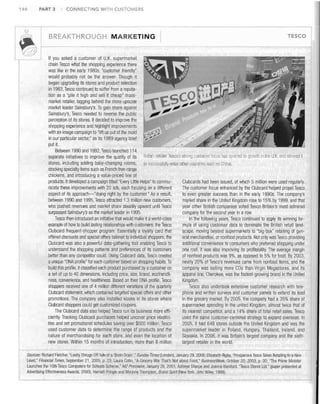 PART 3

144

i_

CONNECTING WITH CUSTOMERS

BREAKTHROUGH MARKETING

r@
If you asked a customer of U. K. supermarket
chain Tesco what the shopping experience there
was like in the early 1980s, "customer friendly"
would probably not be the answer. Though it
began upgrading its stores and product selection
in 1983, Tesco continued to suffer from a reputation as a "pile it high and sell it cheap" massmarket retailer, lagging behind the more upscale
market leader Sainsbury's. To gain share against
Sainsbury's, Tesco needed to reverse the public
perception of its stores. It decided to improve the
shopping experience and highlight improvements
with an image campaign to "lift us out of the mold
in our particular sector," as its 1989 agency brief
put it.
Between 1990 and 1992, Tesco launched 114
separate initiatives to improve the quality of its Bnllsh retailer Tesco's strong cuslomerfocus Ilas spurrerllis qrowth in the UK and allowed it
stores, inclUding adding baby-changing rooms, to successfully enler oliler COUll tries such as China.
stocking specialty items such as French free-range
chickens, and introducing a value-priced line of
products. It developed acampaign titled "Every Little Helps" to commuClubcards had been issued, of which 5 million were used regularly.
The customer focus enhanced by the Clubcard helped propel Tesco
nicate these improvements with 20 ads, each focusing on a different
aspect of its approach-"doing right by the customer." As a result,
to even greater success than in the early 1990s. The company's
between 1990 and 1995, Tesco attracted 1.3 million new customers,
market share in the United Kingdom rose to 15% by 1999, and that
who pushed revenues and market share steadily upward until Tesco
year other British companies voted Tesco Britain's most admired
surpassed sainsbury's as the market leader in 1995.
company for the second year in a row.
Tesco then introduced an initiative that would make it aworld-class
In the following years, Tesco continued to apply its winning forexample of how to build lasting relationships with customers: the Tesco
mula of using customer data to dominate the BritiSh retail landClubcard frequent-shopper program. Essentially a loyalty card that
scape, moving beyond supermarkets to "big-box" retailing of genoffered discounts and special offers tailored to individual shoppers, the
eral merchandise, or nonfood products. Not only was Tesco providing
Clubcard was also a powerful data-gathering tool enabling Tesco to
additional convenience to consumers who preferred shopping under
understand the shopping patterns and preferences of its customers
one roof, it was also improving its profitability. The average margin
better than any competitor could. Using Clubcard data, Tesco created
of nonfood products was 9%, as opposed to 5% for food. By 2003,
a unique "DNA profile" for each customer based on shopping habits. To
nearly 20% of Tesco's revenues came from nonfood items, and the
build this profile, it classified each product purchased by acustomer on
company was selling more CDs than Virgin Megastores, and its
a set of up to 40 dimensions, including price, size, brand, ecofriendliapparel line, Cherokee, was the fastest-growing brand in the United
ness, convenience, and healthiness. Based on their DNA profile, Tesco
Kingdom.
shoppers received one of 4 million different variations of the quarterly
Tesco also undertook extensive customer researcll with teleClubcard statement, which contained targeted special offers and other
phone and written surveys and customer panels to extend its lead
promotions. The company also installed kiosks in its stores where
in the grocery market. By 2005, the company had a 35% share of
Clubcard shoppers could get customized coupons.
supermarket spending in the united Kingdom, almost twice that of
The Clubcard data also helped Tesco run its business more effiits nearest competitor, and a 14% share of total retail sales. Tesco
ciently Tracking Clubcard purchases helped uncover price elasticiused the same customer-centered strategy to expand overseas. In
ties and set promotional schedules saving over $500 million. Tesco
2005, it had 648 stores outside the United Kingdom and ,vas the
used customer data to determine the range of products and the
supermarket leader in Poland, Hungary, Thailand, Ireland, and
Slovakia. In 2006, it was Britain's largest company and the sixthnature of merchandising for each store, and even the location of
new stores. Within 15 months of introduction, more than 8 million
largest retailer in the world.
Sources; Richard Fletcher, "Leahy Shrugs Off Talk of a'Brain Drain' ," Sunday Times (London), January 29, 2006; Elizabeth Rigby, "Prosperous Tesco Takes Retailing to aNeVI
Level," Financiat Times, September 21, 2005, p. 23; Laura COI1n, "A Grocery War That's Not about Food," BusinessWeek, October 20, 2003, p. 30: "The Prime Minister
Launches the 1Olh Tesco Computers for Schools Scheme," M2 Presswire, January 26, 2001; Ashleye Sharpe and Joanna Bamford, "Tesco Stores Ltd." (paper presented al
Advertising Effectiveness Awards, 2000); Hamish Pringle and Marjorie Thompson, Brand Spirit (New York: John Wiley, 1999).

 