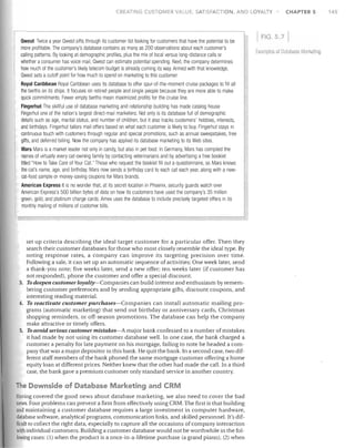 CREATING CUSTOMER VALUE, SATISFACTION, AND LOYALTY

Owest Twice a year Owest sifts through its customer list looking for customers that have the potential to be
more profitable. The company's database contains as many as 200 observations about each customer's
calling patterns. By looking at demographic profiles, plus the mix of local versus long-distance calls or
whether aconsumer has voice mail, Owest can estimate potential spending. Next, the company determines
how much of the customer's likely telecom budget is already coming its way. Armed with that knowledge,
Owest sets a cutoff point for how much to spend on marketing to this customer.
Royal Caribbean Royal Caribbean uses its database to offer spur-of-the-moment cruise packages to fill all
the berths on its ships. It focuses on retired people and single people because they are more able to make
quick commitments. Fewer empty berths mean maximized profits for the cruise line.
Fingerhut The skillful use of database marketing and relationship building has made catalog house
Fingerhut one of the nation's largest direct-mail marketers. Not only is its database full of demographic
details such as age, marital status, and number of children, but it also tracks customers' hobbies, interests,
and birthdays. Fingerhut tailors mail offers based on what each customer is likely to buy. Fingerhut stays in
continuous touch with customers through regular and special promotions, such as annual sweepstakes, free
gifts, and deferred billing. Now the company has applied its database marketing to its Web sites.
Mars Mars is a market leader not only in candy, but also in pet food. In Germany, Mars has compiled the
names of virtually every cat-owning family by contacting veterinarians and by advertising a free booklet
titled "How to Take Care of Your Cat." Those who request the booklet fill out a questionnaire, so Mars knows
the cat's name, age, and birthday. Mars now sends a birthday card to each cat each year, along with a newcat-food sample or money-saving coupons for Mars brands.
American Express It is no wonder that, at its secret location in Phoenix, security guards watch over
American Express's 500 billion bytes of data on how its customers have used the company's 35 million
green, gold, and platinum charge cards. Amex uses the database to include precisely targeted offers in its
monthly mailing of millions of customer bills,

set up criteria describing the ideal target customer for a particular offer. Then they
search their customer databases for those who most closely resemble the ideal type. By
noting response rates, a company can improve its targeting precision over time.
Following a sale, it can set up an automatic sequence of activities: One week later, send
a thank-you note; five weeks later, send a new offer; ten weeks later (if customer has
not responded), phone the customer and offer a special discount.
3. To deepen customer loyalty-Companies can build interest and enthusiasm by remembering customer preferences and by sending appropriate gifts, discount coupons, and
interesting reading material.
4. To reactivate customer purchases-Companies can install automatic mailing programs (automatic marketing) that send out birthday or anniversary cards, Christmas
shopping reminders, or off-season promotions. The database can help the company
make attractive or timely offers.
5. To avoid serious customer mistalces-A major bank confessed to a number of mistakes
it had made by not using its customer database well. In one case, the bank charged a
customer a penalty for late payment on his mortgage, failing to note he headed a company that was a major depositor in this bank. He quit the bank. In a second case, two different staff members of the bank phoned the same mortgage customer offering a home
equity loan at different prices. Neither knew that the other had made the call. In a third
case, the bank gave a premium customer only standard service in another country.

The Downside of Database Marketing and CRM
Having covered the good news about database marketing, we also need to cover the bad
news. Four problems can prevent a firm from effectively using CRM. The first is that building
and maintaining a customer database requires a large investment in computer hardware,
database software, analytical programs, communication links, and skilled personnel. It's difficult to collect the right data, especially to capture all the occasions of company interaction
with individual customers. Building a customer database would not be worthwhile in the following cases: (1) when the product is a once-in-a-lifetime purchase (a grand piano); (2) when

CHAPTER 5

FIG . .7
[xamples of OataiJ(lsfJ Marketing

145

 