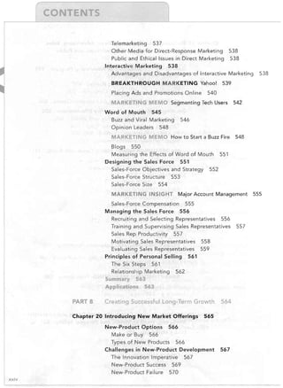 Telemarketing

537

Other Media for Direct-Response Marketing

538

Public and Ethical Issues in Direct Marketing

538

Interactive Marketing

538

Advantages and Disadvantages of Interactive Marketing

BREAKTHROUGH MARKETING Yahoo!
Placing Ads and Promotions Online

MARKfTI
Word of Mouth

538

539

540

MEMO Segmenting Tech Users 542
545

Buzz and Viral Marketing
Opinion Leaders

546

548

MARKETING MEMO How to Start a Buzz Fire 548
Blogs

550

Measuring the Effects of Word of Mouth
Designing the Sales Force

Sales-Force Objectives and Strategy
Sales-Force Structure
Sales-Force Size

551

551
552

553

554

MARKETING INSIGHT Major Account Management
Sales-Force Compensation
Managing the Sales Force

555
556

Recruiting and Selecting Representatives

556

Training and Supervising Sales Representatives
Sales Rep Productivity

557

Motivating Sales Representatives

558

Evaluating Sales Representatives

559

Principles of Personal Selling
The Six Steps

561

561

Relationship Marketing

562

Summary 563
Applicatij)ns 563

PARTS

Creating Successful Long-Term Growth

Chapter 20 Introducing New Market Offerings
New-Product Options
Make or Buy

565

566

566

Types of New Products

566

Challenges in New-Product Development
The Innovation Imperative
New-Product Success
New-Product Failure
xxiv

564

569
570

567

567

557

555

 