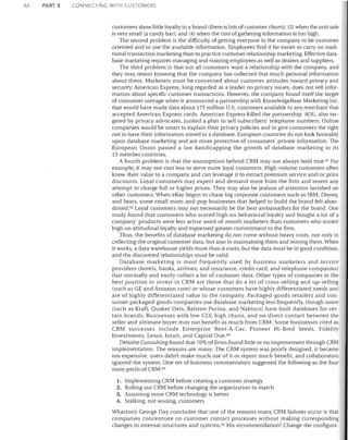 46

PART 3

CONNECTING WITH CUSTOMERS

customers show little loyalty to a brand (there is lots of customer churn); (3) when the unit sale
is very small (a candy bar); and (4) when the cost of gathering information is too high.
The second problem is the difficulty of getting everyone in the company to be customer
oriented and to use the available information. Employees find it far easier to carry on traditional transaction marketing than to practice customer relationship marketing. Effective database marketing requires managing and training employees as well as dealers and suppliers.
The third problem is that not all customers want a relationship with the company, and
they may resent knowing that the company has collected that much personal information
about them. Marketers must be concerned about customer attitudes toward privacy and
security. American Express, long regarded as a leader on privacy issues, does not sell information about specific customer transactions. However, the company found itself the target
of consumer outrage when it announced a partnership with KnowledgeBase Marketing Inc.
that would have made data about 175 million U.S. customers available to any merchant that
accepted American Express cards. American Express killed the partnership. AOL, also targeted by privacy advocates, junked a plan to sell subscribers' telephone numbers. Online
companies would be smart to explain their privacy policies and to give consumers the right
not to have their information stored in a database. European countries do not look favorably
upon database marketing and are more protective of consumers' private information. The
European Union passed a law handicapping the growth of database marketing in its
15 member countries.
A fourth problem is that the assumptions behind CRM may not always hold true. 91 For
example, it may not cost less to serve more loyal customers. High-volume customers often
know their value to a company and can leverage it to extract premium service and/or price
discounts. Loyal customers may expect and demand more from the firm and resent any
attempt to charge full or higher prices. They may also be jealous of attention lavished on
other customers. When eBay beg,lD to chase big corporate customers such as IBM, Disney,
and Sears, some small mom-and-pop businesses that helped to build the brand felt abandoned. 92 Loyal customers may not necessarily be the best ambassadors for the brand. One
study found that customers who scored high on behavioral loyalty and bought a lot of a
company' products were less active word-of-mouth marketers than customers who scored
high on attitudinal loyalty and expressed greater commitment to the firm.
Thus, the benefits of database marketing do not come without heavy costs, not only in
collecting the original customer data, but also in maintaining them and mining them. When
it works, a data warehouse yields more than it costs, but the data must be in good condition,
and the discovered relationships must be valid.
Database marketing is most frequently used by business marketers and service
providers (hotels, banks, airlines; and insurance, credit card, and telephone companies)
that normally and easily collect a lot of customer data. Other types of companies in the
best position to invest in CRM are those that do a lot of cross-selling and up-selling
(such as GE and Amazon.com) or whose customers have highly differentiated needs and
are of highly differentiated value to the company. Packaged-goods retailers and consumer packaged-goods companies use database marketing less frequently, though some
(such as Kraft, Quaker Oats, Ralston Purina, and Nabisco) have built databases for certain brands. Businesses with low CLV, high churn, and no direct contact between the
seller and ultimate buyer may not benefit as much from CRM. Some businesses cited as
CRM successes include Enterprise Rent-A-Car, Pioneer Hi-Bred Seeds, Fidelity
Investments, Lexus, Intuit, and Capital One. 93
Deloitte Consulting found that 70% of firms found little or no improvement through CRM
implementation. The reasons are many: The CRM system was poorly designed, it became
too expensive, users didn't make much use of it or report much benefit, and collaborators
ignored the system. One set of business commentators suggested the following as the four
main perils of CRM:94
1. Implementing CRM before creating a customer strategy
2. Rolling out CRM before changing the organization to match
3. Assuming more CRM technology is better
4. Stalking, not wooing, customers

Wharton's George Day concludes that one of the reasons many CRM failures occur is that
companies concentrate on customer contact processes without making corresponding
changes in internal structures and systems. 95 His recommendation? Change the configura-

 