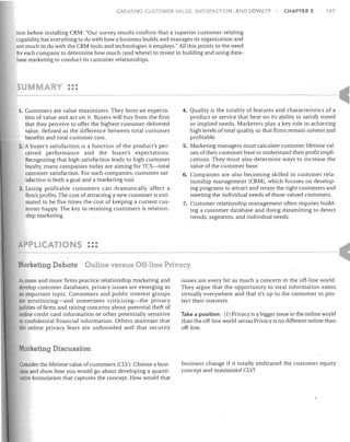 CREATING CUSTOMER V/I,LUE, SATISFACTION, AND LOYALTY

CHAPTER 5

147

lion before installing CRM: "Our survey results confirm that a superior customer-relating
capability has everything to do with how a business builds and manages its organization and
not much to do with the CRM tools and technologies it employs." All this points to the need
for each company to determine how much (and where) to invest in building and using database marketing to conduct its customer relationships.

u

MARY

•••

•••

Customers are value maximizers. They form an expectation of value and act on it. Buyers will buy from the firm
that they perceive to offer the highest customer-delivered
value, defined as the difference between total customer
benefits and total customer cost.
2. A buyer's satisfaction is a function of the product's perceived performance and the buyer's expectations.
Recognizing that high satisfaction leads to high customer
loyalty, many companies today are aiming for TCS-total
customer satisfaction. For such companies, customer satisfaction is both a goal and a marketing tool.
3. Losing profitable customers can dramatically affect a
firm's profits. The cost of attracting a new customer is estimated to be five times the cost of keeping a current customer happy. The key to retaining customers is relationship marketing.

1.

4. Quality is the totality of features and characteristics of a
product or service that bear on its ability to satisfy stated
or implied needs. Marketers playa key role in achieving
high levels of total quality so that firms remain solvent and
profitable.
5. Marketing managers must calculate customer lifetime values of their customer base to understand their profit implications. They must also determine ways to increase the
value of the customer base.
6. Companies are also becoming skilled in customer relationship management (CRM), which focuses on developing programs to attract and retain the right customers and
meeting the individual needs of those valued customers.
7. Customer relationship management often requires building a customer database and doing datamining to detect
trends, segments, and individual needs.

PPLICATIO 5 •••
•••
Marketing Debate

Online versus Off-line Privacy

As more and more firms practice relationship marketing and
develop customer databases, privacy issues are emerging as
an important topic. Consumers and public interest groups
are scrutinizing-and sometimes criticizing-the privacy
policies of firms and raising concerns about potential theft of
online credit card information or other potentially sensitive
or confidential financial information. Others maintain that
the online privacy fears are unfounded and that security

issues are every bit as much a concern in the off-line world.
They argue that the opportunity to steal information exists
virtually everywhere and that it's up to the consumer to protect their interests.
Take a position: (1) Privacy is a bigger issue in the online world
than the off-line world versus Privacy is no different online than
off-line.

Marketing Discussion
Consider the lifetime value of customers (CLV). Choose a business and show how you would go about developing a quantitative formulation that captures the concept. How would that'

business change if it totally embraced the customer equity
concept and maximized CLV?

 