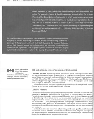 PAIH :3

ISO	

CONNECTING WITH CUSTOMERS

on text messages in 2005. Major advertisers have begun embracing mobile mar­

keting. For example, Procter & Gamble developed a mobile effort for its Crest
Whitening Plus Scope Extreme Toothpaste, in which consumers were prompted
by a series of guerrilla ads on bar napkins and club bathroom signs to text the let­

ters "/0" to a specific number in order to take a quiz that tested their
"Irresistability 10." From this small start, mobile advertising is expected to grow
significantly, providing revenues of $11 billion by 2011 according tolnforma
Telecoms & Media."

Successful marketing requires that companies fully connect with their customers.
Adopting a holistic marketing orientation means understanding customers­
gaining a 360-degree view of both their daily lives and the changes that occur
during their lifetimes so that the right products are marketed to the right cus­
tomers in the right way. This chapter explores individual consumer buying
dynamics; the next chapter explores the buying dynamics of business buyers.

-*-I
I

To learn how Quebec's
rich and diverse culture

has led various

multinational companies to adapt their
campaigns, visit WVINV.pearsoned.ca/
marketingmanagementcanada.
~

: :: What Influences Consumer Behavior?

	

Consumer behavior is the study of how individuals, groups, and organizations select,
buy, use, and dispose of goods, services, ideas, or experiences to satisfy their needs and
wants. 2 Marketers must fully understand both the theory and reality of consumer behav­
ior. Table 6.1 profiles U.S. consumers in 2005, and "Marketing Insight: The Future of
American Hyperconsumption" looks ahead to how broad demographic trends might
bring changes in the level of consumer demand.
A consumer's buying behavior is influenced by cultural, social. and personal factors.
Cultural factors exert the broadest and deepest influence.

Cultural Factors
Culture, subculture, and social class are particularly important influences on consumer buy­
ing behavior. Culture is the fundamental determinant of a person's wants and behavior.
Through family and other key institutions, a child groJving up in the United States is exposed
to the following values: achievement and success, activity, efficiency and practicality,
progress, material comfort, individualism, freedom, external comfort, humanitarianism,
and youthfulness. 3 A child growing up in another country might have a different view of self,
relationship to others, and rituals. Marketers must closely attend to cultural values in every
country to understand how to best market their existing products and find opportunities for
new products.
Each culture consists of smaller subcultures that provide more specific identification and
socialization for their members. Subcultures include nationalities, religions, racial groups,
and geographic regions. When subcultures grow large and affluent enough, companies often
design specialized marketing programs to serve them.

 