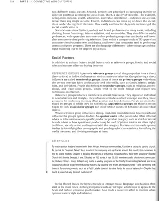 154

PART 3

CONNECTING WITH CUSTOIv1ERS

two different social classes. Second, persons are perceived as occupying inferior or
superior positions according to social class. Third, a cluster of variables-for example,
occupation, income, wealth, education, and value orientation-indicates social class,
rather than any single variable. Fourth, individuals can move up or down the social­
class ladder during their lifetimes. How easily and how far depends on how rigid the
social stratification is.
Social classes show distinct product and brand preferences in many areas, including
clothing, home furnishings, leisure activities, and automobiles. They also differ in media
preferences, with upper-class consumers often preferring magazines and books and lower­
class consumers often preferring television. Even within a category such as TV; upper-class
consumers tend to prefer news and drama, and lower-class consumers tend to prefer soap
operas and sports programs. There are also language differences-advertising copy and dia­
logue must ring true to the targeted social class.

Social Factors
In addition to cultural factors, social factors such as reference groups, family, and social
roles and statuses affect our buying behavior.
REFERENCE GROUPS A person's reference groups are all the groups that have a direct
(face-to-face) or indirect influence on their attitudes or behavior. Groups having a direct
influence are called membership groups. Some of these are primary groups with whom
the person interacts fairly continuously and informally, such as family, friends, neigh­
bors, and coworkers. People also belong to secondary groups, such as religious, profes­
sional, and trade-union groups, which tend to be more formal and require less
continuous interaction.
Referenc.e groups influence members in at least three ways. They expose an individual
to new behaviors and lifestyles, they influence attitudes and self-concept, and they create
pressures for conformity that may affect product and brand choices. People are also influ­
enced by groups to which they do not belong. Aspirational groups are those a person
hopes to join; dissociative groups are those whose values or behavior an individual
rejects.
Where reference group influence is strong, marketers must determine how to reach and
influence the group's opinion leaders. An opinion leader is the person who offers informal
advice or information about a specific product or product category, such as which of several
brands is best or how a particular product may be used.? Opinion leaders are often highly
confident, socially active, and involved with the category. Marketers try to reach opinion
leaders by identifying their demographic and psychographic characteristics, identifying the
media they read, and directing messages at them.

r

•


CHRYSLER

To reach opinion leaders involved with their African American communities, Chrysler is taking its cars to church.
As part of its "Inspired Drives" tour, in which the company sets up tracks around the country for customers to
test its latest models, Chrysler is locating test drives at influential megachurches. New Birth Missionary Baptist
Church in Lithonia, Georgia, is one. Situated on 250 acres, it has 25,000 members and a charismatic senior pas­
tor, Bishop Eddie L. Long. Bishop Long hosts a weekly program on the Trinity Broadcasting Network and is an
occasional advisor to government policy makers. By locating test drives at megachurches-and partnering with
them at fundraising events, such as a Patti Labelle concert to raise funds for cancer research-Chrysler has
found a powerful way to reach customers. 8

In the United States, the hottest trends in teenage music, language, and fashion often
start in the inner cities. Clothing companies such as Hot Topic, which hope to appeal to the
fickle and fashion-conscious youth market, have made a concerted effort to monitor urban
opinion leaders' style and behavior.

 
