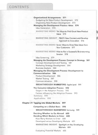 --,

I/~-----------~'"	
Organizational Arrangements 571
Budgeting for New-Product Development 572
Organizing New-Product Development 573
Managing the Development Process: Ideas 574
Idea Generation 574
MARKET! G MEMO Ten Ways to Find Great New-Product
Ideas 575
MARKETING INSIGHT

MARKETING

P&G'S New Connect-and-Develop
Approach to Innovation 576

EMO Seven Ways to Draw New Ideas from
Your Customers 577

MARKETI G MEMO How to Run a Successful Brainstorming
Session 578
Idea Screening 579
Managing the Development Process: Concept to Strategy
Concept Development and Testing 581
Marketing Strategy Development 584
Business Analysis 584
Managing the Development Process: Development to
Commercialization 586
Product Development 586
Market Testing 587
Commercialization 590
BREAKTHROUGH MARKETING Apple Ipod
The Consumer-Adoption Process 592
Stages in the Adoption Process 592
Factors Influencing the Adoption Process
Summary 595
Applications 595
Chapter 21 Tapping into Global Markets

591

593

597

Competing on a Global Basis

581

598

BREAKTHROUGH MARKETING Samsung
Deciding Whether to Go Abroad 600
Deciding Which Markets to Enter 600
How Many Markets to Enter 600
Developed versus Developing Markets

599

601

MARKETING INSIGHT Spotlight on Key Developing
Markets 604
Evaluating Potential Markets

605
xxv

 