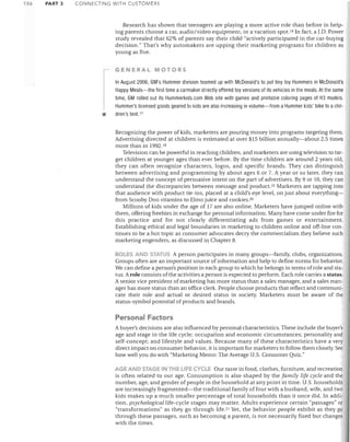 156

PART 3

CONNECTING WITH CUSTOMERS

Research has shown that teenagers are playing a more active role than before in help­
ing parents choose a car, audio/video equipment, or a vacation SpOt. 16 In fact, a J.D. Power
study revealed that 62% of parents say their child "actively participated in the car-buying
decision." That's why auto makers are upping their marketing programs for children as
young as five.
GENERAL MOTORS

•

In August 2006, GM's Hummer division teamed up with McDonald's to put tiny toy Hummers in McDonald's
Happy Meals-the first time a carmaker directly offered toy versions of its vehicles in the meals. At the same
time, GM rolled out its Hummerkids.com Web site with games and printable coloring pages of H3 models.
Hummer's licensed goods geared to kids are also increasing in volume-from a Hummer kids' bike to a chil­
dren's tent. 17

Recognizing the power of kids, marketers are pouring money into programs targeting them.
Advertising directed at children is estimated at over $15 billion annually-about 2.5 times
more than in 1992. 18
Television can be powerful in reaching children, and marketers are using television to tar­
get children at younger ages than ever before. By the time children are around 2 years old,
they can often recognize characters, logos, and specific brands. They can distinguish
between advertising and programming by about ages 6 or 7. A year or so later, they can
understand the concept of persuasive intent on the part of advertisers. By 9 or 10, they can
understand the discrepancies between message and product.!9 Marketers are tapping into
that audience with product tie-ins, placed at a child's eye level, on just about everything­
from Scooby Doo vitamins to Elmo juice and cookies. 20
Millions of kids under the age of 17 are also online. Marketers have jumped online with
them, offering freebies in exchange for personal information. Many have come under fire for
this practice and for not clearly differentiating ads from games or entertainment.
Establishing ethical and legal boundaries in marketing to children online and off-line con­
tinues to be a hot topic as consumer advocates decry the commercialism they believe such
marketing engenders, as discussed in Chapter 8.
ROLES AND STATUS A person participates in many groups-family, clubs, organizations.
Groups often are an important source of information and help to define norms for behavior.
We can define a person's position in each group to which he belongs in terms of role and sta­
tus. Arole consists of the activities a person is expected to perform. Each role carries a status.
A senior vice president of marketing has more status than a sales manager, and a sales man­
ager has more status than an office clerk. People choose products that reflect and communi­
cate their role and actual or desired status in society. Marketers must be aware of the
status-symbol potential of products and brands.

Personal Factors
A buyer's decisions are also influenced by personal characteristics. These include the buyer's
age and stage in the life cycle; occupation and economic circumstances; personality and
self-concept; and lifestyle and values. Because many of these characteristics have a very
direct impact on consumer behavior, it is important for marketers to follow them closely. See
how well you do with "Marketing Memo: The Average U.S. Consumer Quiz."
AGE AND STAGE IN THE LIFE CYCLE Our taste in food, clothes, furniture, and recreation
is often related to our age. Consumption is also shaped by the family life cycle anel the
number, age, and gender of people in the household at any point in time. U.S. households
are increasingly fragmented-the traditional family of four with a husband, wife, and two
kids makes up a much smaller percentage of total households than it once did. In addi­
tion, psychological life-cycle stages may matter. Adults experience certain "passages" or
"transformations" as they go through life. 21 Yet, the behavior people exhibit as they go
through these passages, such as becoming a parent, is not necessarily fixed but changes
with the times.

 