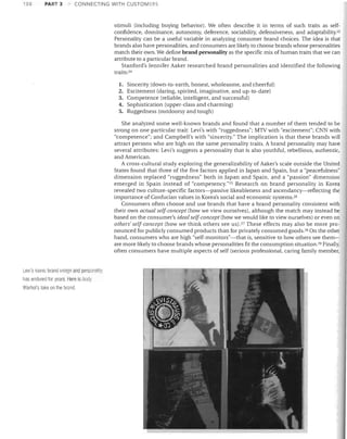 158

PART 3

CONNECTING WITH CUSTOMERS

stimuli (including buying behavior). We often desclibe it in terms of such traits as self­
confidence, dominance, autonomy, deference, sociability, defensiveness, and adaptability.23
Personality can be a useful variable in analyzing consumer brand choices. The idea is that
brands also have personalities, and consumers are likely to choose brands whose personalities
match their own. We define brand personality as the specific mix of human traits that we can
attribute to a particular brand.
Stanford's Jennifer Aaker researched brand personalities and identified the following
traits: 24
1. Sincerity (down-to-earth, honest, wholesome, and cheerful)

2. Excitement (daring, spirited, imaginative, and up-to-date)

3. Competence (reliable, intelligent, and successful)
4. Sophistication (upper-class and charming)
5. Ruggedness (outdoorsy and tough)
She analyzed some well-known brands and found that a number of them tended to be
strong on one particular trait: Levi's with "ruggedness"; MTV with "excitement"; CNN with
"competence"; and Campbell's with "sincerity." The implication is that these brands will
attract persons who are high on the same personality traits. A brand personality may have
several attributes: Levi's suggests a personality that is also youthful, rebellious, authentic,
and American.
A cross-cultural study exploring the generalizability of Aaker's scale outside the United
States found that three of the five factors applied in Japan and Spain, but a "peacefulness"
dimension replaced "ruggedness" both in Japan and Spain, and a "passion" dimension
emerged in Spain instead of "competency."20 Research on brand personality in Korea
revealed two culture-specific factors-passive likeableness and ascendancy-reflecting the
importance of Confucian values in Korea's social and economic sYstems. 2G
Consumers often choose and use brands that have a brand personality consistent with
their own actual self-concept (how we view ourselves), although the match may instead be
based on the consumer's ideal self-concept (how we would like to view ourselves) or even on
others' self-concept (how we think others see US).27 These effects may also be more pro­
nounced for publicly consumed products than for privately consumed goods. 28 On the other
hand, consumers who are high "self-monitors"-that is, sensitive to how others see them­
are more likely to choose brands whose personalities fit the consumption situation. 29 Finally,
often consumers have multiple aspects of self (serious professional, caring family member,

Levi's iconic brand image and persoilalily
11as endured for years. Here is Andy
Warhol's take on tile brand.

 