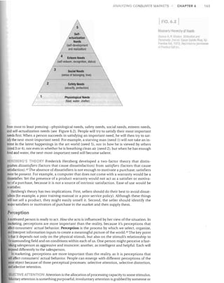 ANALYZING CONSUMER MARKETS

M
,/

/
5elf-  
/ actualization 
'
Needs
(self-development
and realization)

/

Social Needs
(sense of belonging, love)

/

/

/ 2

Safety Needs
(security, protection)
Physiological Needs
(food, water, shelter)

from most to least pressing-physiological needs, safety needs, social needs, esteem needs,
and self-actualization needs (see Figure 6.2), People will try to satisfy their most important
needs first. When a person succeeds in satisfying an important need, he will then try to sat­
isfythe next-most-important need. For example, a starving man (need 1) will not take an in­
terest in the latest happenings in the art world (need 5), nor in how he is viewed by others
(need 3 or 4), nor even in whether he is breathing clean air (need 2); but when he has enough
food and water, the next-most-important need will become salient.
HERZBERG'S THEORY Frederick Herzberg developed a two-factor theory that distin­
guishes dissatisfiers (factors that cause dissatisfaction) from satisfiers (factors that cause
satisfaction).42 The absence of dissatisfiers is not enough to motivate a purchase; satisfiers
must be present. For example, a computer that does not come with a warranty would be a
dissatisfier. Yet the presence of a product warranty would not act as a satisfier or motiva­
tor of a purchase, because it is not a source of intrinsic satisfaction. Ease of use would be
asatisfier.
Herzberg's theory has two implications. First, sellers should do their best to avoid dissat­
isfiers (for example, a poor training manual or a poor service policy). Although these things
will not sell a product, they might easily unsell it. Second, the seller should identify the
major satisfiers or motivators of purchase in the market and then supply them.

Perception
Amotivated person is ready to act. How she acts is influenced by her view of the situation. In
marketing, perceptions are more important than the reality, because it's perceptions that
affect consumers' actual behavior. Perception is the process by which we select, organize,
and interpret information inputs to create a meaningful picture of the world. 43 The key point
is that it depends not only on the physical stimuli, but also on the stimuli's relationship to
the surrounding field and on conditions within each of us. One person might perceive a fast­
lalking salesperson as aggressive and insincere; another, as intelligent and helpful. Each will
respond differently to the salesperson.
In. marketing, perceptions are more important than the reality, as it is perceptions that
~ll affect consumers' actual behavior. People can emerge with different perceptions of the
same object because of three perceptual processes: selective attention, selective distortion,
and selective retention.
SELECTIVE ATIENTIO Attention is the allocation of processing capacity to some stimulus.
Voluntary attention is something purposeful; involuntary attention is grabbed by someone or

CHAPTER 6

163

FIG.6.21
Maslow's HlBrarr.hy of Needs
~'UllrCB. 1. 'I 1.,1J!"lIl/. MOiivii/io/l <llltl
1'e.'~IIII"lify, 21d ~II IIIIP,;1 ::lad, Ii; RiM,

'rer-.!:cc H;dl, 1,,,1). Aerrrnk IIW
111 IBI:I,:e! lalill c.

N.I,

(IlmiSSIOn

 